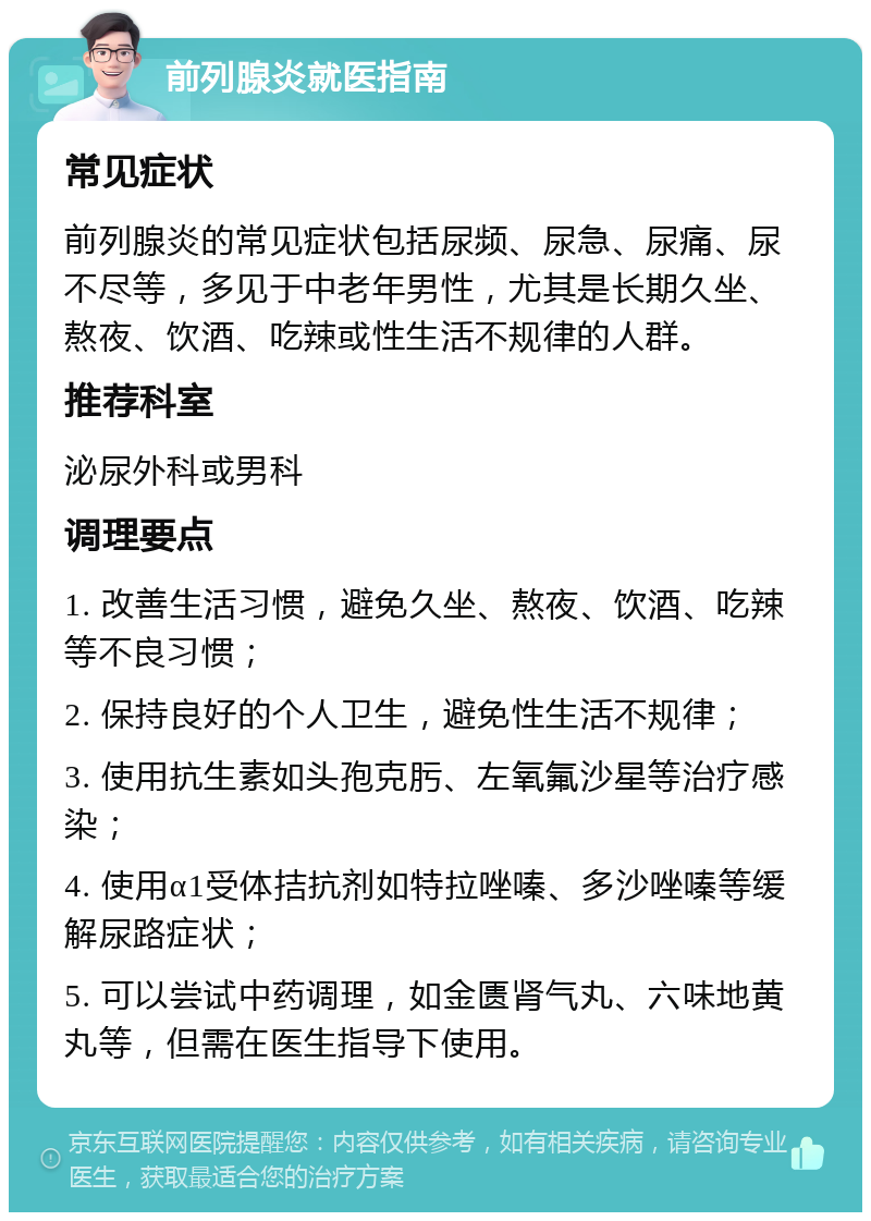 前列腺炎就医指南 常见症状 前列腺炎的常见症状包括尿频、尿急、尿痛、尿不尽等，多见于中老年男性，尤其是长期久坐、熬夜、饮酒、吃辣或性生活不规律的人群。 推荐科室 泌尿外科或男科 调理要点 1. 改善生活习惯，避免久坐、熬夜、饮酒、吃辣等不良习惯； 2. 保持良好的个人卫生，避免性生活不规律； 3. 使用抗生素如头孢克肟、左氧氟沙星等治疗感染； 4. 使用α1受体拮抗剂如特拉唑嗪、多沙唑嗪等缓解尿路症状； 5. 可以尝试中药调理，如金匮肾气丸、六味地黄丸等，但需在医生指导下使用。