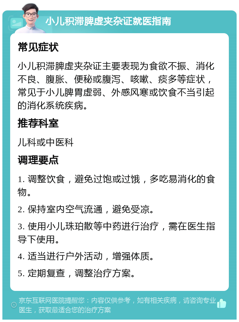 小儿积滞脾虚夹杂证就医指南 常见症状 小儿积滞脾虚夹杂证主要表现为食欲不振、消化不良、腹胀、便秘或腹泻、咳嗽、痰多等症状，常见于小儿脾胃虚弱、外感风寒或饮食不当引起的消化系统疾病。 推荐科室 儿科或中医科 调理要点 1. 调整饮食，避免过饱或过饿，多吃易消化的食物。 2. 保持室内空气流通，避免受凉。 3. 使用小儿珠珀散等中药进行治疗，需在医生指导下使用。 4. 适当进行户外活动，增强体质。 5. 定期复查，调整治疗方案。