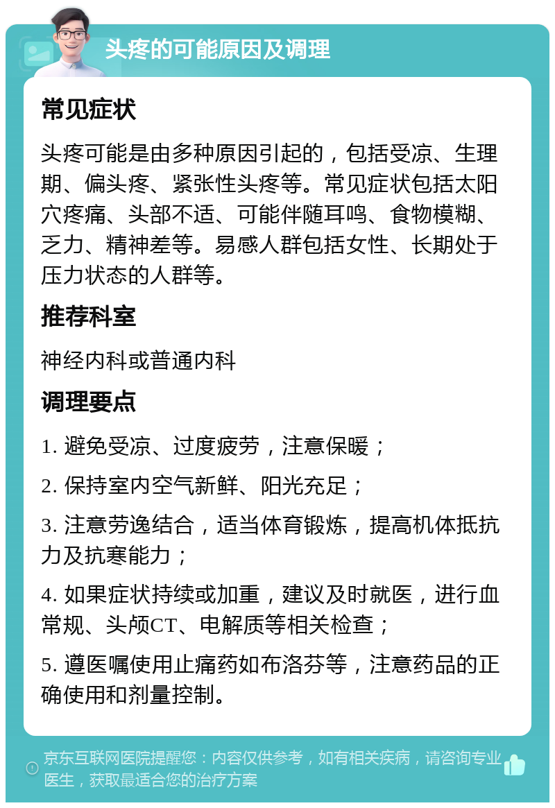 头疼的可能原因及调理 常见症状 头疼可能是由多种原因引起的，包括受凉、生理期、偏头疼、紧张性头疼等。常见症状包括太阳穴疼痛、头部不适、可能伴随耳鸣、食物模糊、乏力、精神差等。易感人群包括女性、长期处于压力状态的人群等。 推荐科室 神经内科或普通内科 调理要点 1. 避免受凉、过度疲劳，注意保暖； 2. 保持室内空气新鲜、阳光充足； 3. 注意劳逸结合，适当体育锻炼，提高机体抵抗力及抗寒能力； 4. 如果症状持续或加重，建议及时就医，进行血常规、头颅CT、电解质等相关检查； 5. 遵医嘱使用止痛药如布洛芬等，注意药品的正确使用和剂量控制。