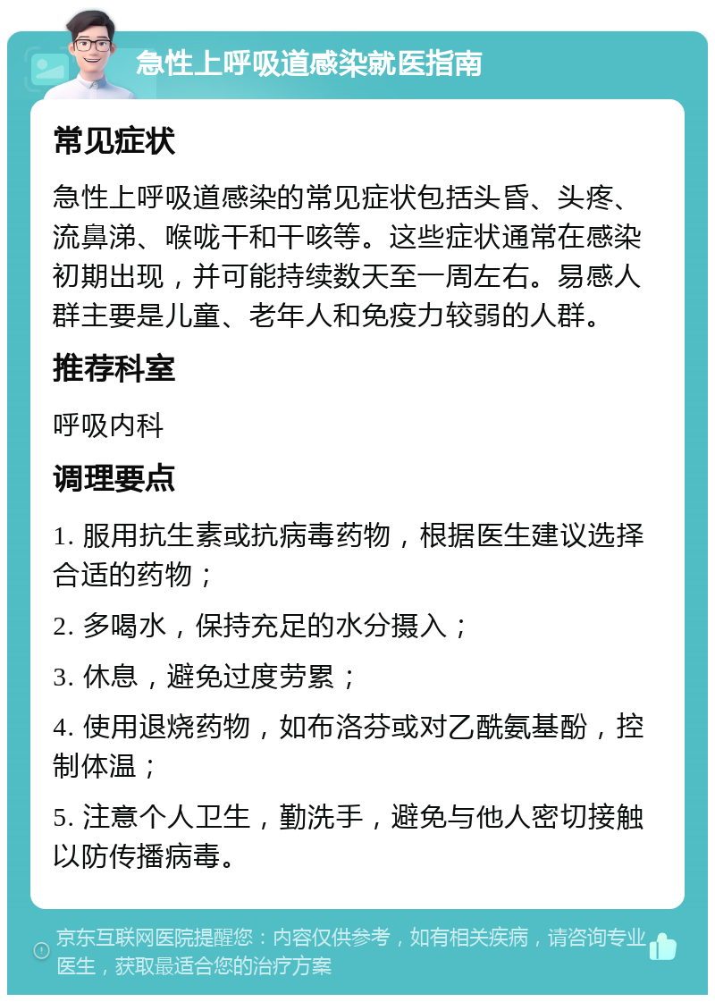 急性上呼吸道感染就医指南 常见症状 急性上呼吸道感染的常见症状包括头昏、头疼、流鼻涕、喉咙干和干咳等。这些症状通常在感染初期出现，并可能持续数天至一周左右。易感人群主要是儿童、老年人和免疫力较弱的人群。 推荐科室 呼吸内科 调理要点 1. 服用抗生素或抗病毒药物，根据医生建议选择合适的药物； 2. 多喝水，保持充足的水分摄入； 3. 休息，避免过度劳累； 4. 使用退烧药物，如布洛芬或对乙酰氨基酚，控制体温； 5. 注意个人卫生，勤洗手，避免与他人密切接触以防传播病毒。