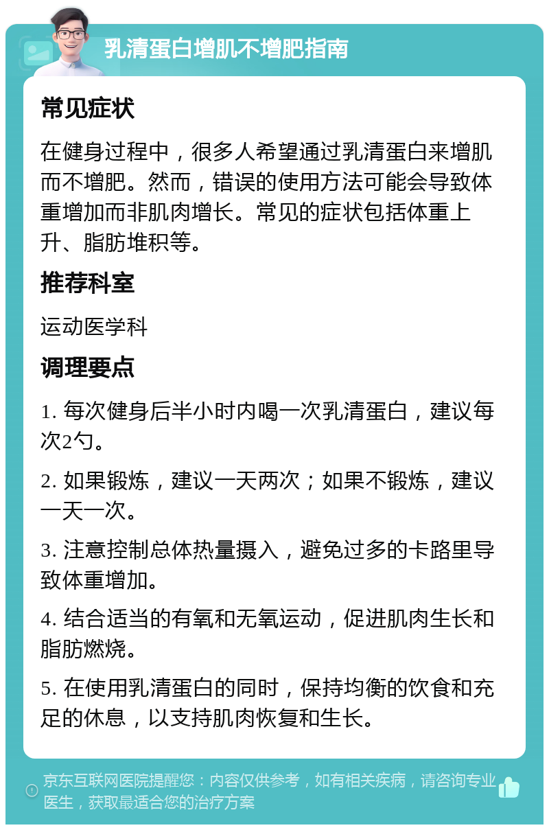 乳清蛋白增肌不增肥指南 常见症状 在健身过程中，很多人希望通过乳清蛋白来增肌而不增肥。然而，错误的使用方法可能会导致体重增加而非肌肉增长。常见的症状包括体重上升、脂肪堆积等。 推荐科室 运动医学科 调理要点 1. 每次健身后半小时内喝一次乳清蛋白，建议每次2勺。 2. 如果锻炼，建议一天两次；如果不锻炼，建议一天一次。 3. 注意控制总体热量摄入，避免过多的卡路里导致体重增加。 4. 结合适当的有氧和无氧运动，促进肌肉生长和脂肪燃烧。 5. 在使用乳清蛋白的同时，保持均衡的饮食和充足的休息，以支持肌肉恢复和生长。