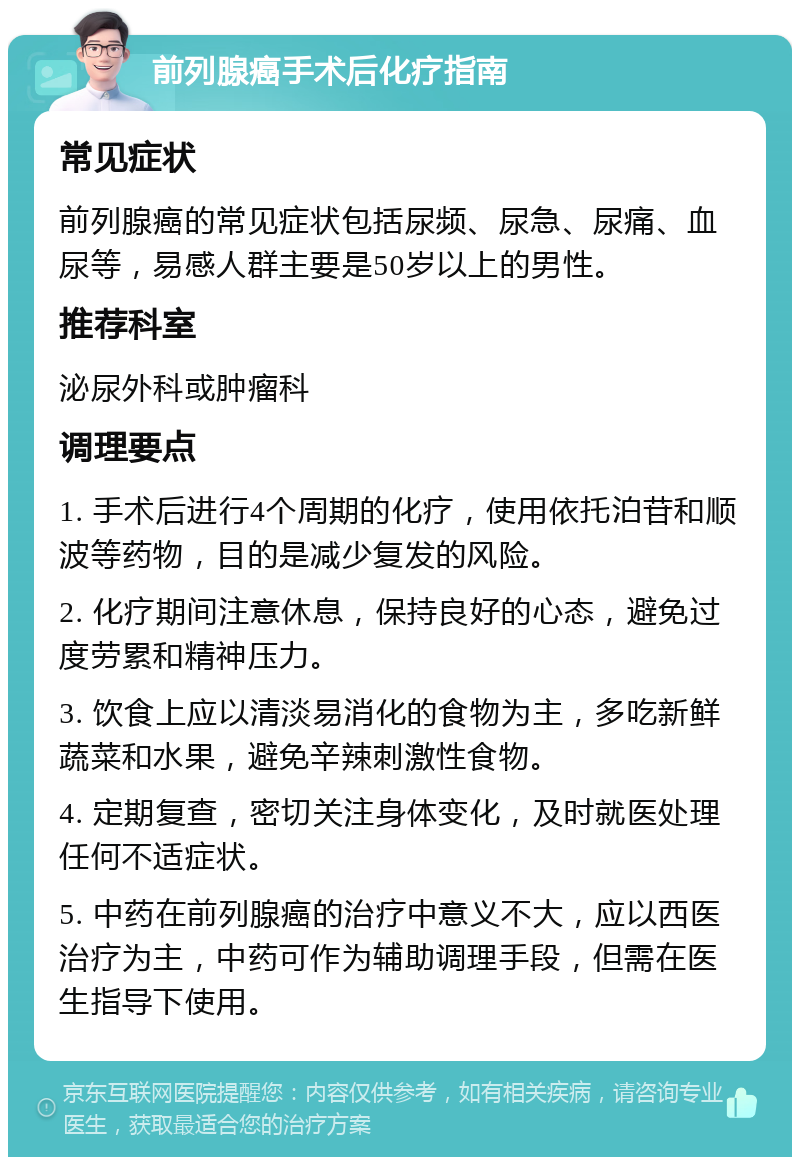 前列腺癌手术后化疗指南 常见症状 前列腺癌的常见症状包括尿频、尿急、尿痛、血尿等，易感人群主要是50岁以上的男性。 推荐科室 泌尿外科或肿瘤科 调理要点 1. 手术后进行4个周期的化疗，使用依托泊苷和顺波等药物，目的是减少复发的风险。 2. 化疗期间注意休息，保持良好的心态，避免过度劳累和精神压力。 3. 饮食上应以清淡易消化的食物为主，多吃新鲜蔬菜和水果，避免辛辣刺激性食物。 4. 定期复查，密切关注身体变化，及时就医处理任何不适症状。 5. 中药在前列腺癌的治疗中意义不大，应以西医治疗为主，中药可作为辅助调理手段，但需在医生指导下使用。