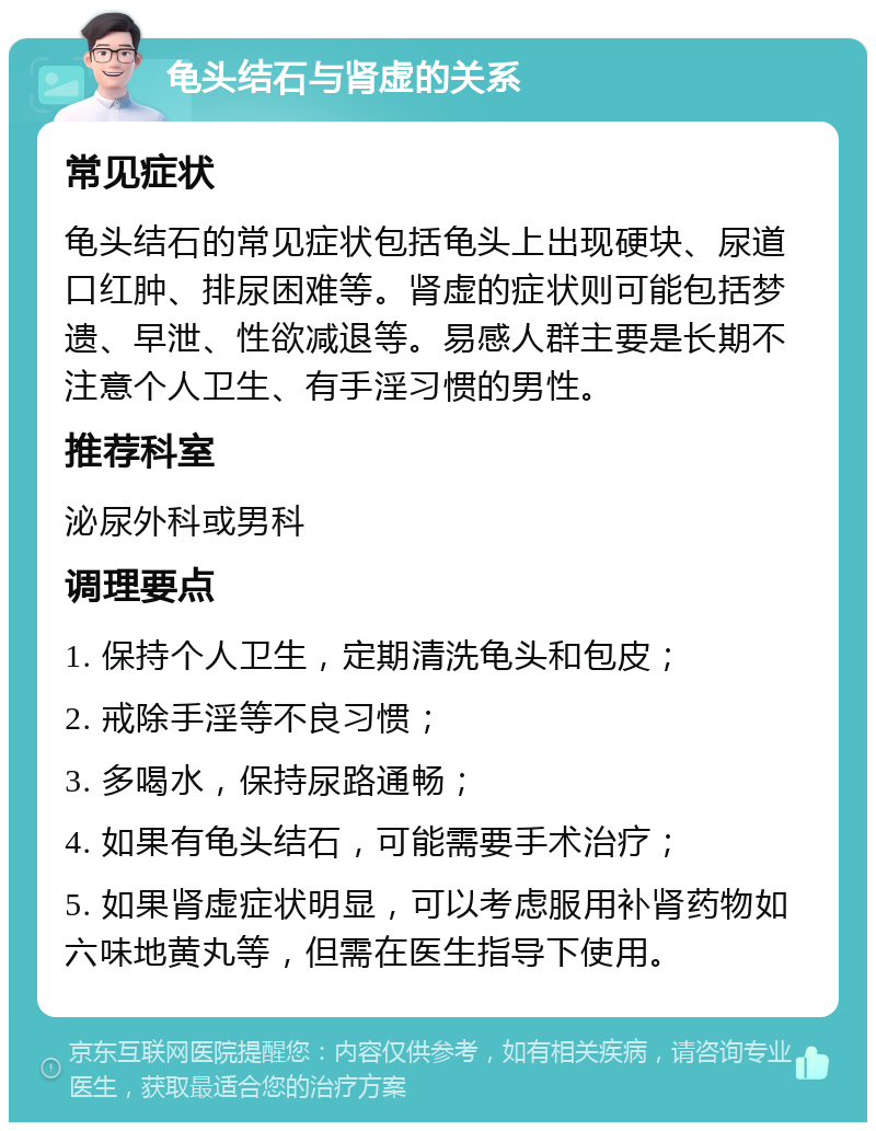 龟头结石与肾虚的关系 常见症状 龟头结石的常见症状包括龟头上出现硬块、尿道口红肿、排尿困难等。肾虚的症状则可能包括梦遗、早泄、性欲减退等。易感人群主要是长期不注意个人卫生、有手淫习惯的男性。 推荐科室 泌尿外科或男科 调理要点 1. 保持个人卫生，定期清洗龟头和包皮； 2. 戒除手淫等不良习惯； 3. 多喝水，保持尿路通畅； 4. 如果有龟头结石，可能需要手术治疗； 5. 如果肾虚症状明显，可以考虑服用补肾药物如六味地黄丸等，但需在医生指导下使用。