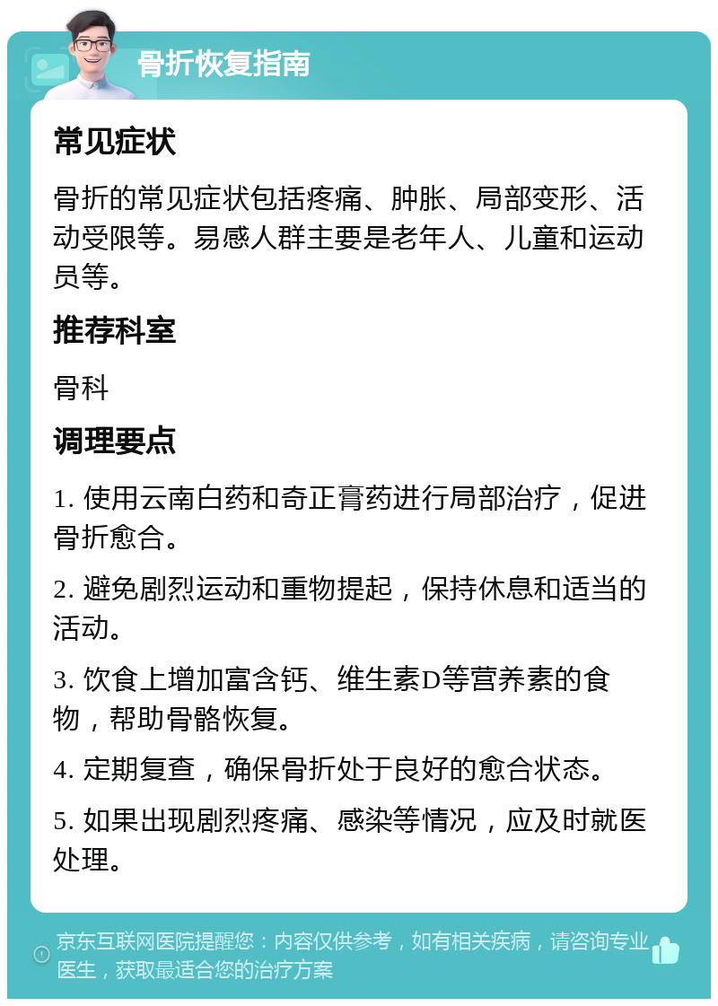 骨折恢复指南 常见症状 骨折的常见症状包括疼痛、肿胀、局部变形、活动受限等。易感人群主要是老年人、儿童和运动员等。 推荐科室 骨科 调理要点 1. 使用云南白药和奇正膏药进行局部治疗，促进骨折愈合。 2. 避免剧烈运动和重物提起，保持休息和适当的活动。 3. 饮食上增加富含钙、维生素D等营养素的食物，帮助骨骼恢复。 4. 定期复查，确保骨折处于良好的愈合状态。 5. 如果出现剧烈疼痛、感染等情况，应及时就医处理。