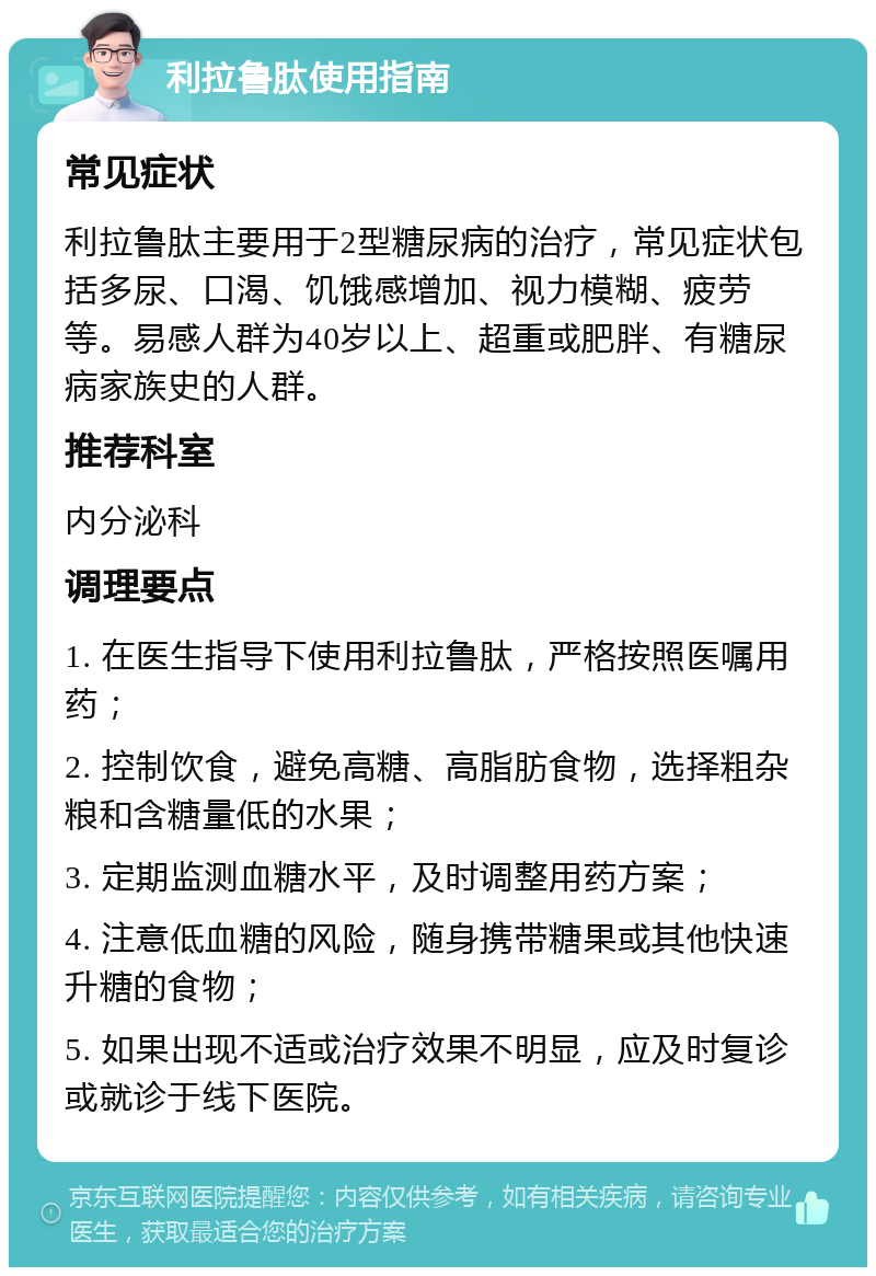 利拉鲁肽使用指南 常见症状 利拉鲁肽主要用于2型糖尿病的治疗，常见症状包括多尿、口渴、饥饿感增加、视力模糊、疲劳等。易感人群为40岁以上、超重或肥胖、有糖尿病家族史的人群。 推荐科室 内分泌科 调理要点 1. 在医生指导下使用利拉鲁肽，严格按照医嘱用药； 2. 控制饮食，避免高糖、高脂肪食物，选择粗杂粮和含糖量低的水果； 3. 定期监测血糖水平，及时调整用药方案； 4. 注意低血糖的风险，随身携带糖果或其他快速升糖的食物； 5. 如果出现不适或治疗效果不明显，应及时复诊或就诊于线下医院。