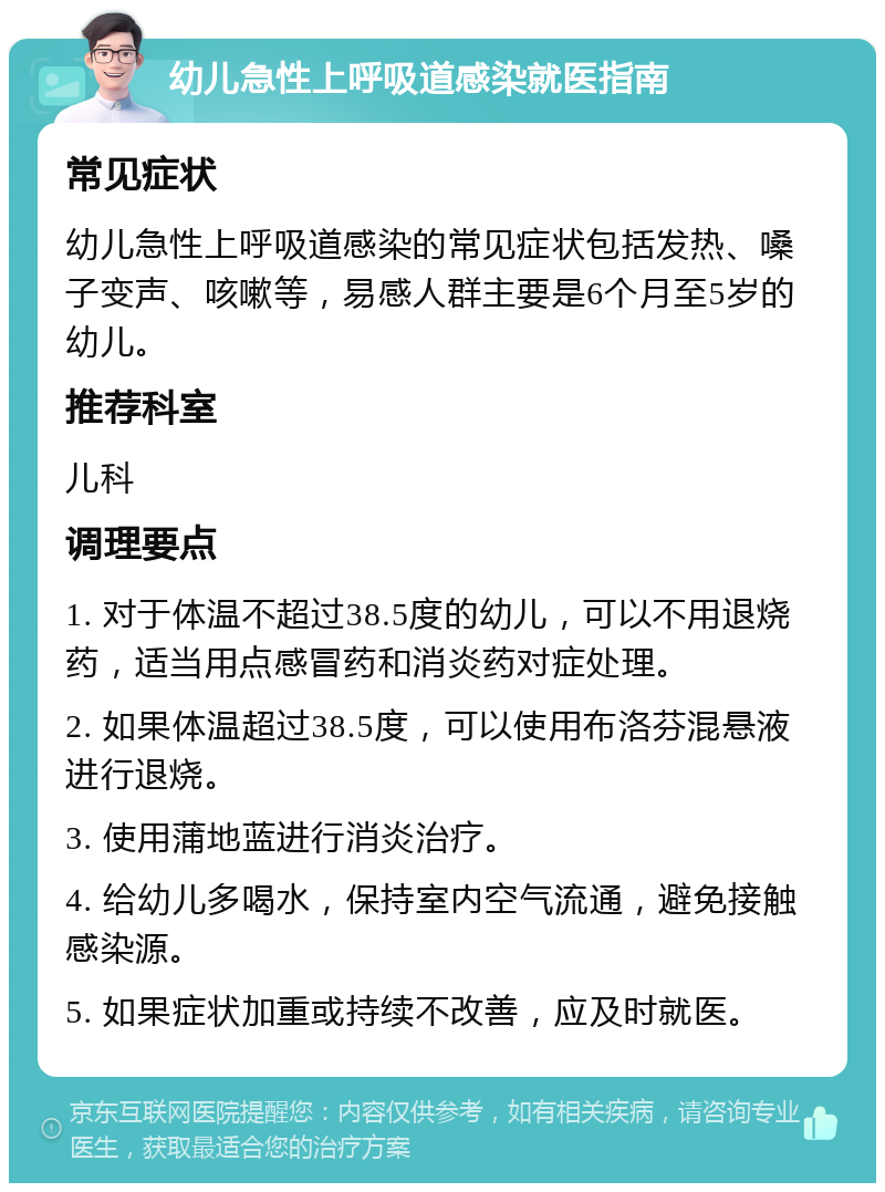 幼儿急性上呼吸道感染就医指南 常见症状 幼儿急性上呼吸道感染的常见症状包括发热、嗓子变声、咳嗽等，易感人群主要是6个月至5岁的幼儿。 推荐科室 儿科 调理要点 1. 对于体温不超过38.5度的幼儿，可以不用退烧药，适当用点感冒药和消炎药对症处理。 2. 如果体温超过38.5度，可以使用布洛芬混悬液进行退烧。 3. 使用蒲地蓝进行消炎治疗。 4. 给幼儿多喝水，保持室内空气流通，避免接触感染源。 5. 如果症状加重或持续不改善，应及时就医。