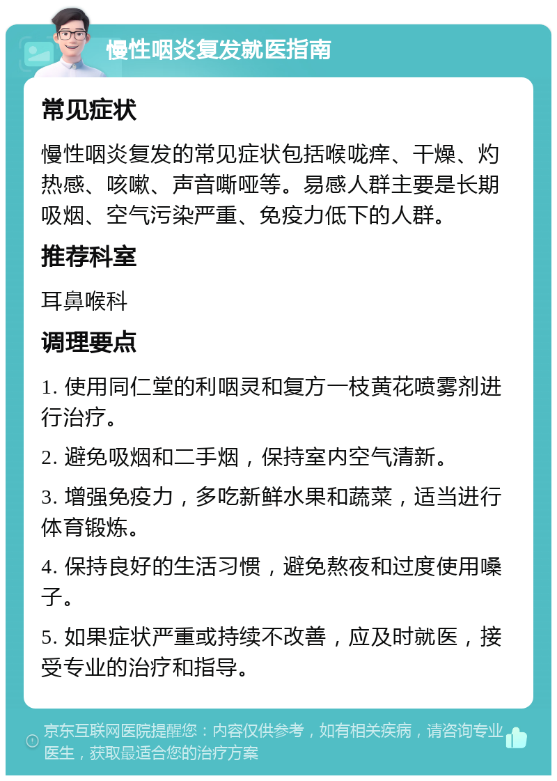 慢性咽炎复发就医指南 常见症状 慢性咽炎复发的常见症状包括喉咙痒、干燥、灼热感、咳嗽、声音嘶哑等。易感人群主要是长期吸烟、空气污染严重、免疫力低下的人群。 推荐科室 耳鼻喉科 调理要点 1. 使用同仁堂的利咽灵和复方一枝黄花喷雾剂进行治疗。 2. 避免吸烟和二手烟，保持室内空气清新。 3. 增强免疫力，多吃新鲜水果和蔬菜，适当进行体育锻炼。 4. 保持良好的生活习惯，避免熬夜和过度使用嗓子。 5. 如果症状严重或持续不改善，应及时就医，接受专业的治疗和指导。