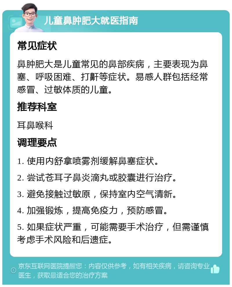 儿童鼻肿肥大就医指南 常见症状 鼻肿肥大是儿童常见的鼻部疾病，主要表现为鼻塞、呼吸困难、打鼾等症状。易感人群包括经常感冒、过敏体质的儿童。 推荐科室 耳鼻喉科 调理要点 1. 使用内舒拿喷雾剂缓解鼻塞症状。 2. 尝试苍耳子鼻炎滴丸或胶囊进行治疗。 3. 避免接触过敏原，保持室内空气清新。 4. 加强锻炼，提高免疫力，预防感冒。 5. 如果症状严重，可能需要手术治疗，但需谨慎考虑手术风险和后遗症。