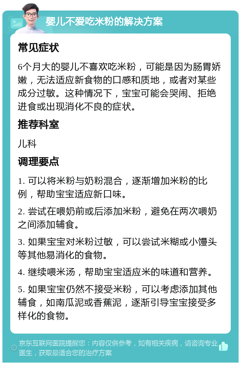 婴儿不爱吃米粉的解决方案 常见症状 6个月大的婴儿不喜欢吃米粉，可能是因为肠胃娇嫩，无法适应新食物的口感和质地，或者对某些成分过敏。这种情况下，宝宝可能会哭闹、拒绝进食或出现消化不良的症状。 推荐科室 儿科 调理要点 1. 可以将米粉与奶粉混合，逐渐增加米粉的比例，帮助宝宝适应新口味。 2. 尝试在喂奶前或后添加米粉，避免在两次喂奶之间添加辅食。 3. 如果宝宝对米粉过敏，可以尝试米糊或小馒头等其他易消化的食物。 4. 继续喂米汤，帮助宝宝适应米的味道和营养。 5. 如果宝宝仍然不接受米粉，可以考虑添加其他辅食，如南瓜泥或香蕉泥，逐渐引导宝宝接受多样化的食物。