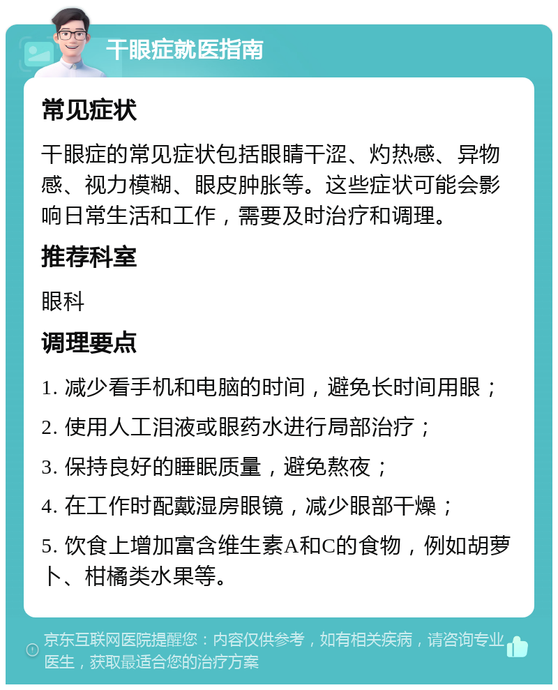 干眼症就医指南 常见症状 干眼症的常见症状包括眼睛干涩、灼热感、异物感、视力模糊、眼皮肿胀等。这些症状可能会影响日常生活和工作，需要及时治疗和调理。 推荐科室 眼科 调理要点 1. 减少看手机和电脑的时间，避免长时间用眼； 2. 使用人工泪液或眼药水进行局部治疗； 3. 保持良好的睡眠质量，避免熬夜； 4. 在工作时配戴湿房眼镜，减少眼部干燥； 5. 饮食上增加富含维生素A和C的食物，例如胡萝卜、柑橘类水果等。