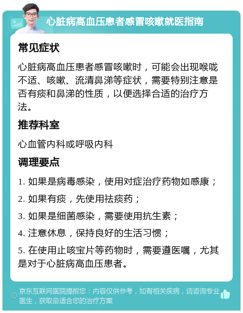 心脏病高血压患者感冒咳嗽就医指南 常见症状 心脏病高血压患者感冒咳嗽时，可能会出现喉咙不适、咳嗽、流清鼻涕等症状，需要特别注意是否有痰和鼻涕的性质，以便选择合适的治疗方法。 推荐科室 心血管内科或呼吸内科 调理要点 1. 如果是病毒感染，使用对症治疗药物如感康； 2. 如果有痰，先使用祛痰药； 3. 如果是细菌感染，需要使用抗生素； 4. 注意休息，保持良好的生活习惯； 5. 在使用止咳宝片等药物时，需要遵医嘱，尤其是对于心脏病高血压患者。