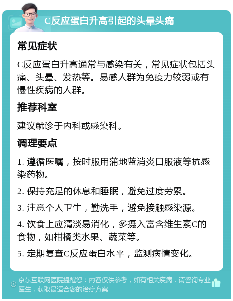 C反应蛋白升高引起的头晕头痛 常见症状 C反应蛋白升高通常与感染有关，常见症状包括头痛、头晕、发热等。易感人群为免疫力较弱或有慢性疾病的人群。 推荐科室 建议就诊于内科或感染科。 调理要点 1. 遵循医嘱，按时服用蒲地蓝消炎口服液等抗感染药物。 2. 保持充足的休息和睡眠，避免过度劳累。 3. 注意个人卫生，勤洗手，避免接触感染源。 4. 饮食上应清淡易消化，多摄入富含维生素C的食物，如柑橘类水果、蔬菜等。 5. 定期复查C反应蛋白水平，监测病情变化。