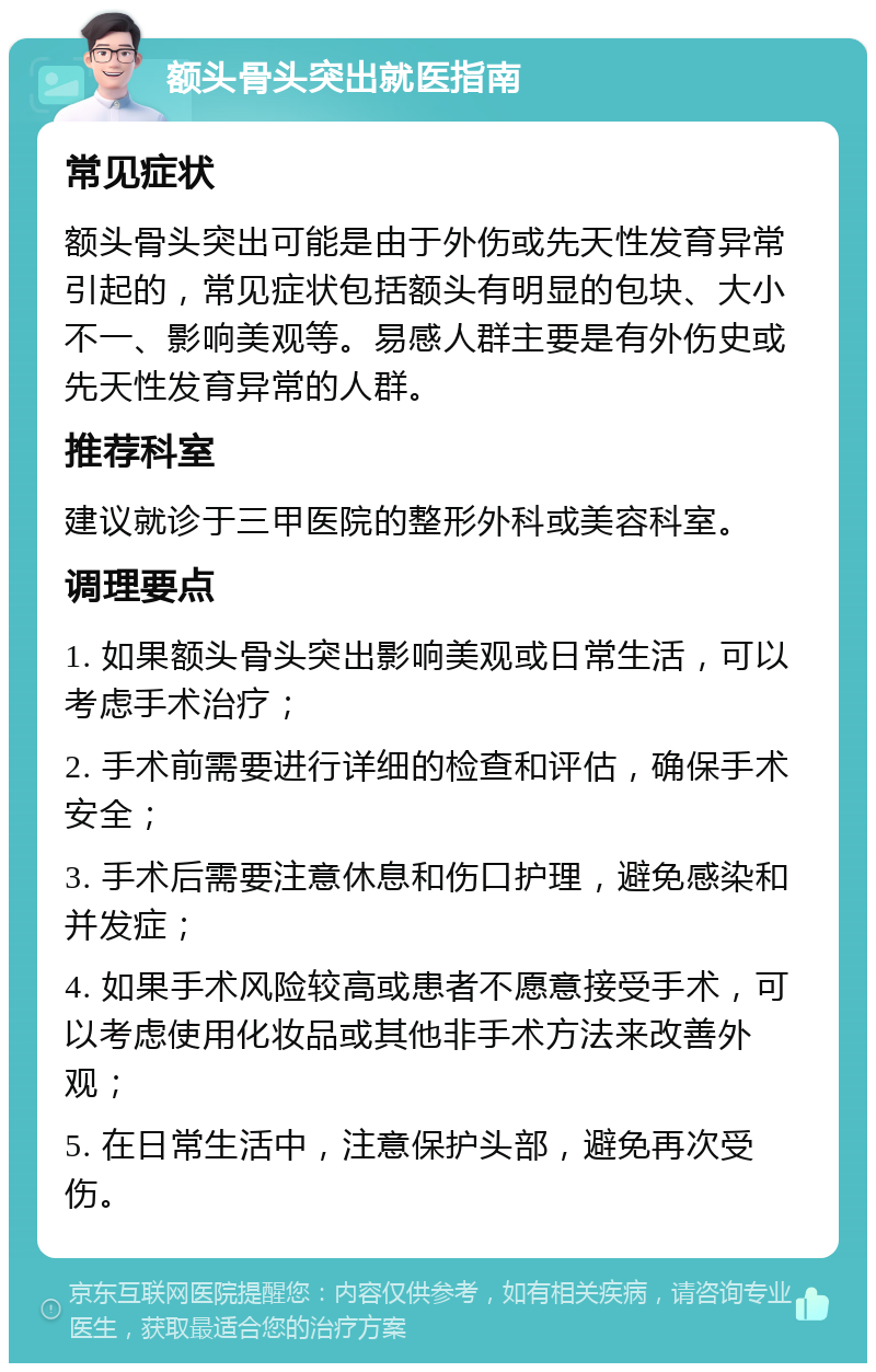 额头骨头突出就医指南 常见症状 额头骨头突出可能是由于外伤或先天性发育异常引起的，常见症状包括额头有明显的包块、大小不一、影响美观等。易感人群主要是有外伤史或先天性发育异常的人群。 推荐科室 建议就诊于三甲医院的整形外科或美容科室。 调理要点 1. 如果额头骨头突出影响美观或日常生活，可以考虑手术治疗； 2. 手术前需要进行详细的检查和评估，确保手术安全； 3. 手术后需要注意休息和伤口护理，避免感染和并发症； 4. 如果手术风险较高或患者不愿意接受手术，可以考虑使用化妆品或其他非手术方法来改善外观； 5. 在日常生活中，注意保护头部，避免再次受伤。