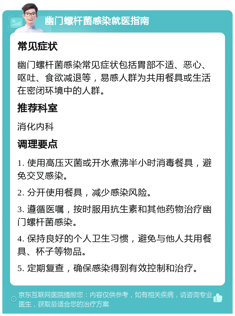 幽门螺杆菌感染就医指南 常见症状 幽门螺杆菌感染常见症状包括胃部不适、恶心、呕吐、食欲减退等，易感人群为共用餐具或生活在密闭环境中的人群。 推荐科室 消化内科 调理要点 1. 使用高压灭菌或开水煮沸半小时消毒餐具，避免交叉感染。 2. 分开使用餐具，减少感染风险。 3. 遵循医嘱，按时服用抗生素和其他药物治疗幽门螺杆菌感染。 4. 保持良好的个人卫生习惯，避免与他人共用餐具、杯子等物品。 5. 定期复查，确保感染得到有效控制和治疗。