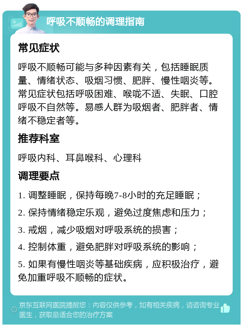 呼吸不顺畅的调理指南 常见症状 呼吸不顺畅可能与多种因素有关，包括睡眠质量、情绪状态、吸烟习惯、肥胖、慢性咽炎等。常见症状包括呼吸困难、喉咙不适、失眠、口腔呼吸不自然等。易感人群为吸烟者、肥胖者、情绪不稳定者等。 推荐科室 呼吸内科、耳鼻喉科、心理科 调理要点 1. 调整睡眠，保持每晚7-8小时的充足睡眠； 2. 保持情绪稳定乐观，避免过度焦虑和压力； 3. 戒烟，减少吸烟对呼吸系统的损害； 4. 控制体重，避免肥胖对呼吸系统的影响； 5. 如果有慢性咽炎等基础疾病，应积极治疗，避免加重呼吸不顺畅的症状。