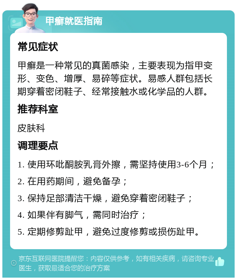 甲癣就医指南 常见症状 甲癣是一种常见的真菌感染，主要表现为指甲变形、变色、增厚、易碎等症状。易感人群包括长期穿着密闭鞋子、经常接触水或化学品的人群。 推荐科室 皮肤科 调理要点 1. 使用环吡酮胺乳膏外擦，需坚持使用3-6个月； 2. 在用药期间，避免备孕； 3. 保持足部清洁干燥，避免穿着密闭鞋子； 4. 如果伴有脚气，需同时治疗； 5. 定期修剪趾甲，避免过度修剪或损伤趾甲。