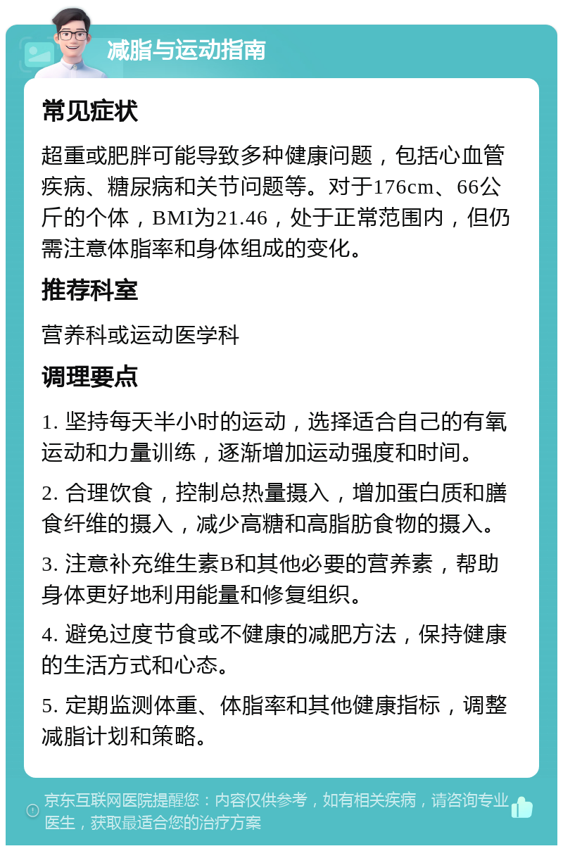 减脂与运动指南 常见症状 超重或肥胖可能导致多种健康问题，包括心血管疾病、糖尿病和关节问题等。对于176cm、66公斤的个体，BMI为21.46，处于正常范围内，但仍需注意体脂率和身体组成的变化。 推荐科室 营养科或运动医学科 调理要点 1. 坚持每天半小时的运动，选择适合自己的有氧运动和力量训练，逐渐增加运动强度和时间。 2. 合理饮食，控制总热量摄入，增加蛋白质和膳食纤维的摄入，减少高糖和高脂肪食物的摄入。 3. 注意补充维生素B和其他必要的营养素，帮助身体更好地利用能量和修复组织。 4. 避免过度节食或不健康的减肥方法，保持健康的生活方式和心态。 5. 定期监测体重、体脂率和其他健康指标，调整减脂计划和策略。