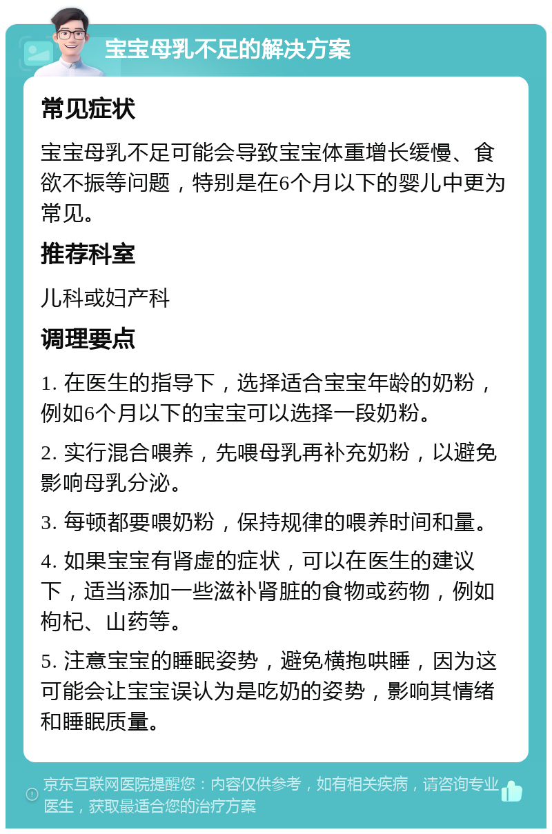 宝宝母乳不足的解决方案 常见症状 宝宝母乳不足可能会导致宝宝体重增长缓慢、食欲不振等问题，特别是在6个月以下的婴儿中更为常见。 推荐科室 儿科或妇产科 调理要点 1. 在医生的指导下，选择适合宝宝年龄的奶粉，例如6个月以下的宝宝可以选择一段奶粉。 2. 实行混合喂养，先喂母乳再补充奶粉，以避免影响母乳分泌。 3. 每顿都要喂奶粉，保持规律的喂养时间和量。 4. 如果宝宝有肾虚的症状，可以在医生的建议下，适当添加一些滋补肾脏的食物或药物，例如枸杞、山药等。 5. 注意宝宝的睡眠姿势，避免横抱哄睡，因为这可能会让宝宝误认为是吃奶的姿势，影响其情绪和睡眠质量。