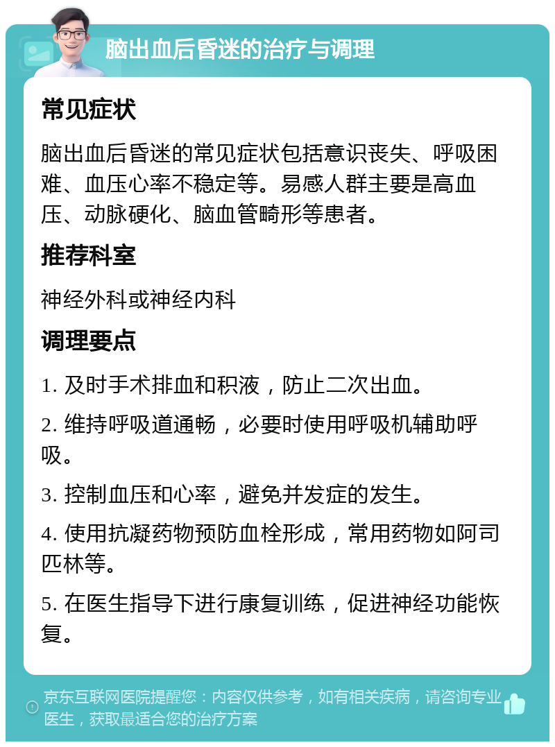 脑出血后昏迷的治疗与调理 常见症状 脑出血后昏迷的常见症状包括意识丧失、呼吸困难、血压心率不稳定等。易感人群主要是高血压、动脉硬化、脑血管畸形等患者。 推荐科室 神经外科或神经内科 调理要点 1. 及时手术排血和积液，防止二次出血。 2. 维持呼吸道通畅，必要时使用呼吸机辅助呼吸。 3. 控制血压和心率，避免并发症的发生。 4. 使用抗凝药物预防血栓形成，常用药物如阿司匹林等。 5. 在医生指导下进行康复训练，促进神经功能恢复。