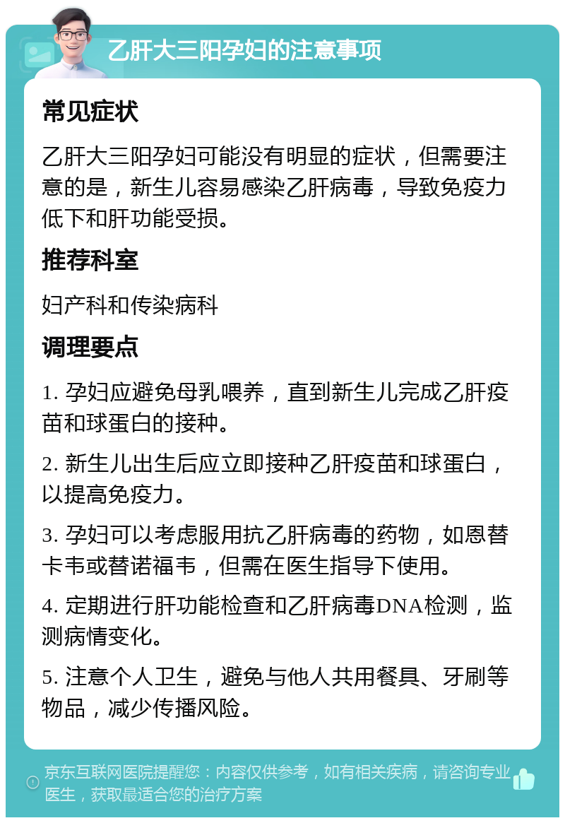 乙肝大三阳孕妇的注意事项 常见症状 乙肝大三阳孕妇可能没有明显的症状，但需要注意的是，新生儿容易感染乙肝病毒，导致免疫力低下和肝功能受损。 推荐科室 妇产科和传染病科 调理要点 1. 孕妇应避免母乳喂养，直到新生儿完成乙肝疫苗和球蛋白的接种。 2. 新生儿出生后应立即接种乙肝疫苗和球蛋白，以提高免疫力。 3. 孕妇可以考虑服用抗乙肝病毒的药物，如恩替卡韦或替诺福韦，但需在医生指导下使用。 4. 定期进行肝功能检查和乙肝病毒DNA检测，监测病情变化。 5. 注意个人卫生，避免与他人共用餐具、牙刷等物品，减少传播风险。