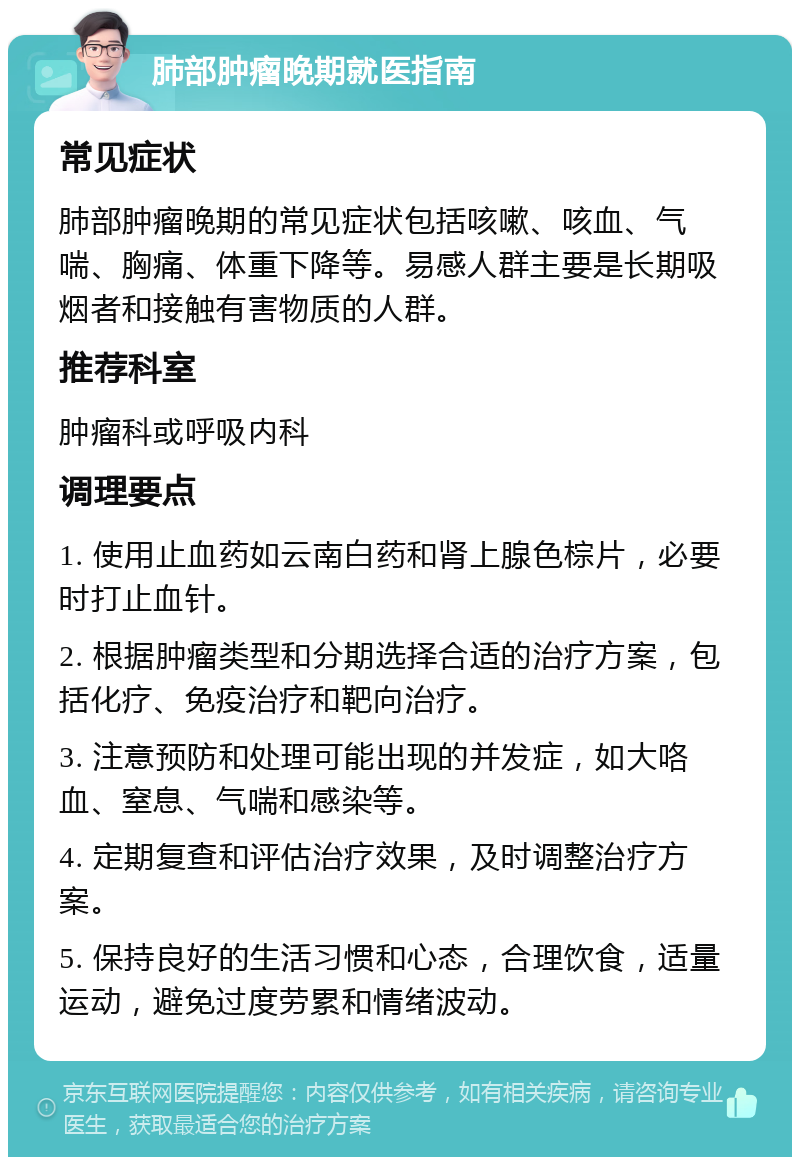 肺部肿瘤晚期就医指南 常见症状 肺部肿瘤晚期的常见症状包括咳嗽、咳血、气喘、胸痛、体重下降等。易感人群主要是长期吸烟者和接触有害物质的人群。 推荐科室 肿瘤科或呼吸内科 调理要点 1. 使用止血药如云南白药和肾上腺色棕片，必要时打止血针。 2. 根据肿瘤类型和分期选择合适的治疗方案，包括化疗、免疫治疗和靶向治疗。 3. 注意预防和处理可能出现的并发症，如大咯血、窒息、气喘和感染等。 4. 定期复查和评估治疗效果，及时调整治疗方案。 5. 保持良好的生活习惯和心态，合理饮食，适量运动，避免过度劳累和情绪波动。