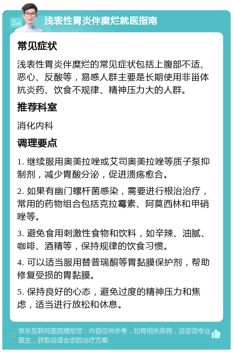 浅表性胃炎伴糜烂就医指南 常见症状 浅表性胃炎伴糜烂的常见症状包括上腹部不适、恶心、反酸等，易感人群主要是长期使用非甾体抗炎药、饮食不规律、精神压力大的人群。 推荐科室 消化内科 调理要点 1. 继续服用奥美拉唑或艾司奥美拉唑等质子泵抑制剂，减少胃酸分泌，促进溃疡愈合。 2. 如果有幽门螺杆菌感染，需要进行根治治疗，常用的药物组合包括克拉霉素、阿莫西林和甲硝唑等。 3. 避免食用刺激性食物和饮料，如辛辣、油腻、咖啡、酒精等，保持规律的饮食习惯。 4. 可以适当服用替普瑞酮等胃黏膜保护剂，帮助修复受损的胃黏膜。 5. 保持良好的心态，避免过度的精神压力和焦虑，适当进行放松和休息。