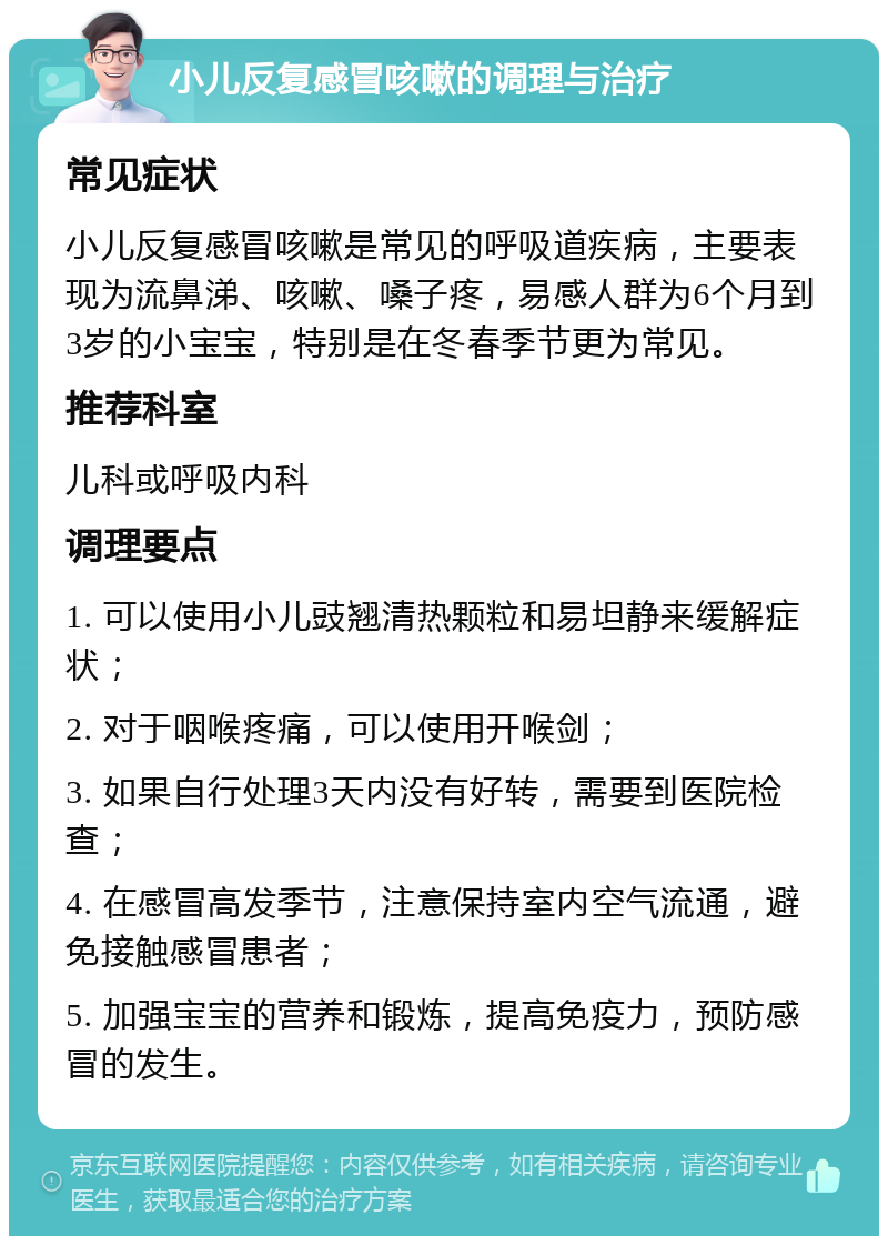 小儿反复感冒咳嗽的调理与治疗 常见症状 小儿反复感冒咳嗽是常见的呼吸道疾病，主要表现为流鼻涕、咳嗽、嗓子疼，易感人群为6个月到3岁的小宝宝，特别是在冬春季节更为常见。 推荐科室 儿科或呼吸内科 调理要点 1. 可以使用小儿豉翘清热颗粒和易坦静来缓解症状； 2. 对于咽喉疼痛，可以使用开喉剑； 3. 如果自行处理3天内没有好转，需要到医院检查； 4. 在感冒高发季节，注意保持室内空气流通，避免接触感冒患者； 5. 加强宝宝的营养和锻炼，提高免疫力，预防感冒的发生。