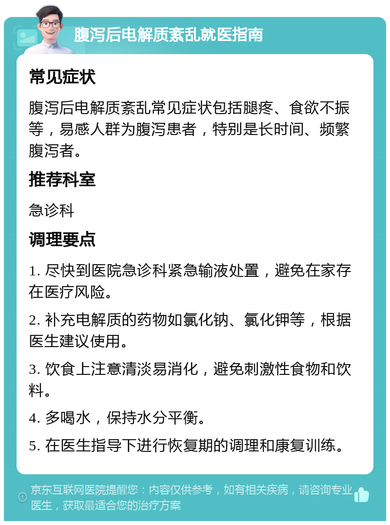 腹泻后电解质紊乱就医指南 常见症状 腹泻后电解质紊乱常见症状包括腿疼、食欲不振等，易感人群为腹泻患者，特别是长时间、频繁腹泻者。 推荐科室 急诊科 调理要点 1. 尽快到医院急诊科紧急输液处置，避免在家存在医疗风险。 2. 补充电解质的药物如氯化钠、氯化钾等，根据医生建议使用。 3. 饮食上注意清淡易消化，避免刺激性食物和饮料。 4. 多喝水，保持水分平衡。 5. 在医生指导下进行恢复期的调理和康复训练。