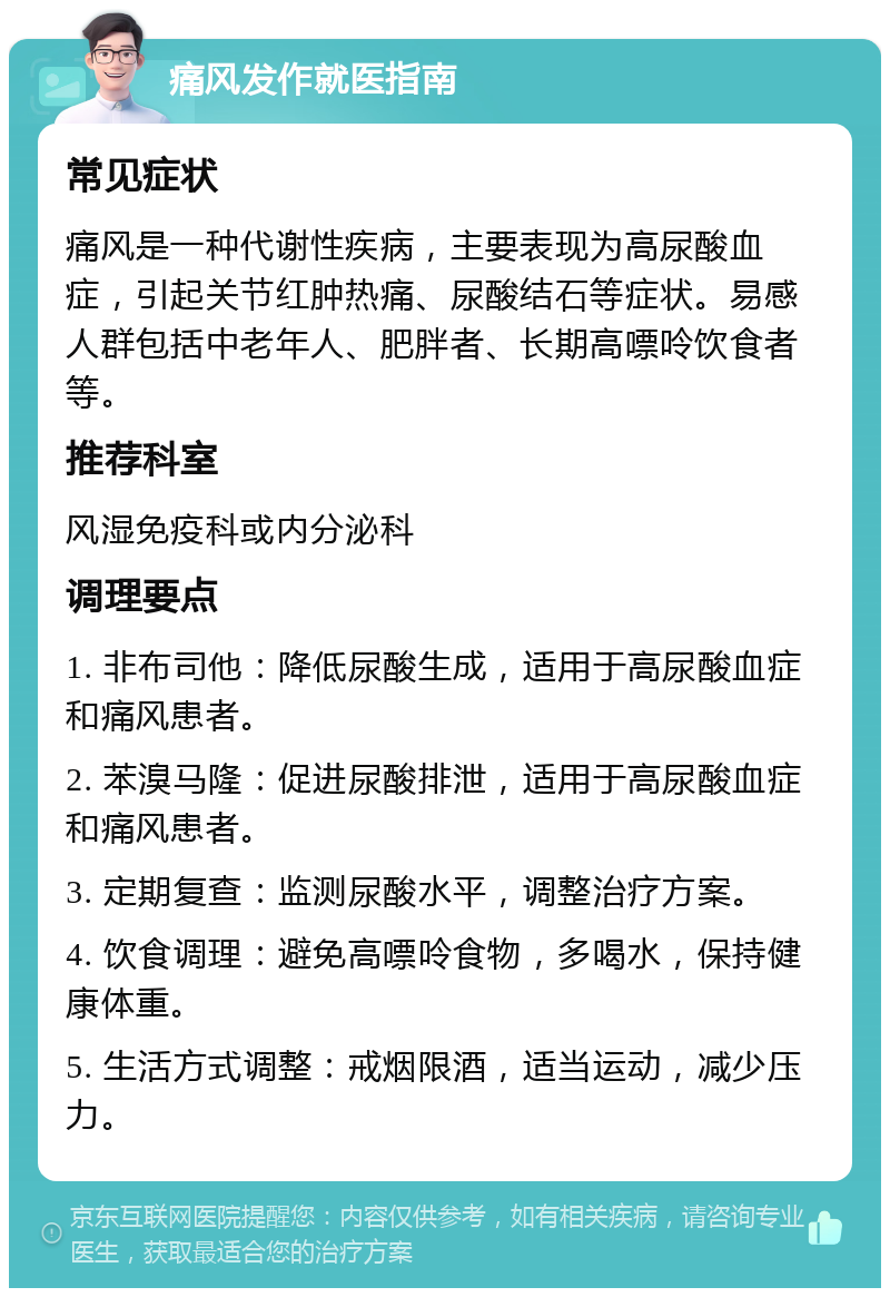 痛风发作就医指南 常见症状 痛风是一种代谢性疾病，主要表现为高尿酸血症，引起关节红肿热痛、尿酸结石等症状。易感人群包括中老年人、肥胖者、长期高嘌呤饮食者等。 推荐科室 风湿免疫科或内分泌科 调理要点 1. 非布司他：降低尿酸生成，适用于高尿酸血症和痛风患者。 2. 苯溴马隆：促进尿酸排泄，适用于高尿酸血症和痛风患者。 3. 定期复查：监测尿酸水平，调整治疗方案。 4. 饮食调理：避免高嘌呤食物，多喝水，保持健康体重。 5. 生活方式调整：戒烟限酒，适当运动，减少压力。