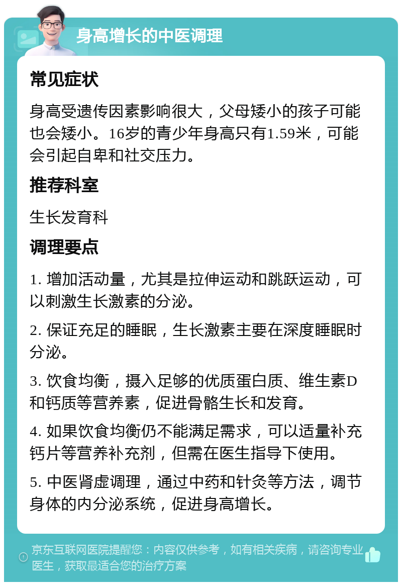 身高增长的中医调理 常见症状 身高受遗传因素影响很大，父母矮小的孩子可能也会矮小。16岁的青少年身高只有1.59米，可能会引起自卑和社交压力。 推荐科室 生长发育科 调理要点 1. 增加活动量，尤其是拉伸运动和跳跃运动，可以刺激生长激素的分泌。 2. 保证充足的睡眠，生长激素主要在深度睡眠时分泌。 3. 饮食均衡，摄入足够的优质蛋白质、维生素D和钙质等营养素，促进骨骼生长和发育。 4. 如果饮食均衡仍不能满足需求，可以适量补充钙片等营养补充剂，但需在医生指导下使用。 5. 中医肾虚调理，通过中药和针灸等方法，调节身体的内分泌系统，促进身高增长。