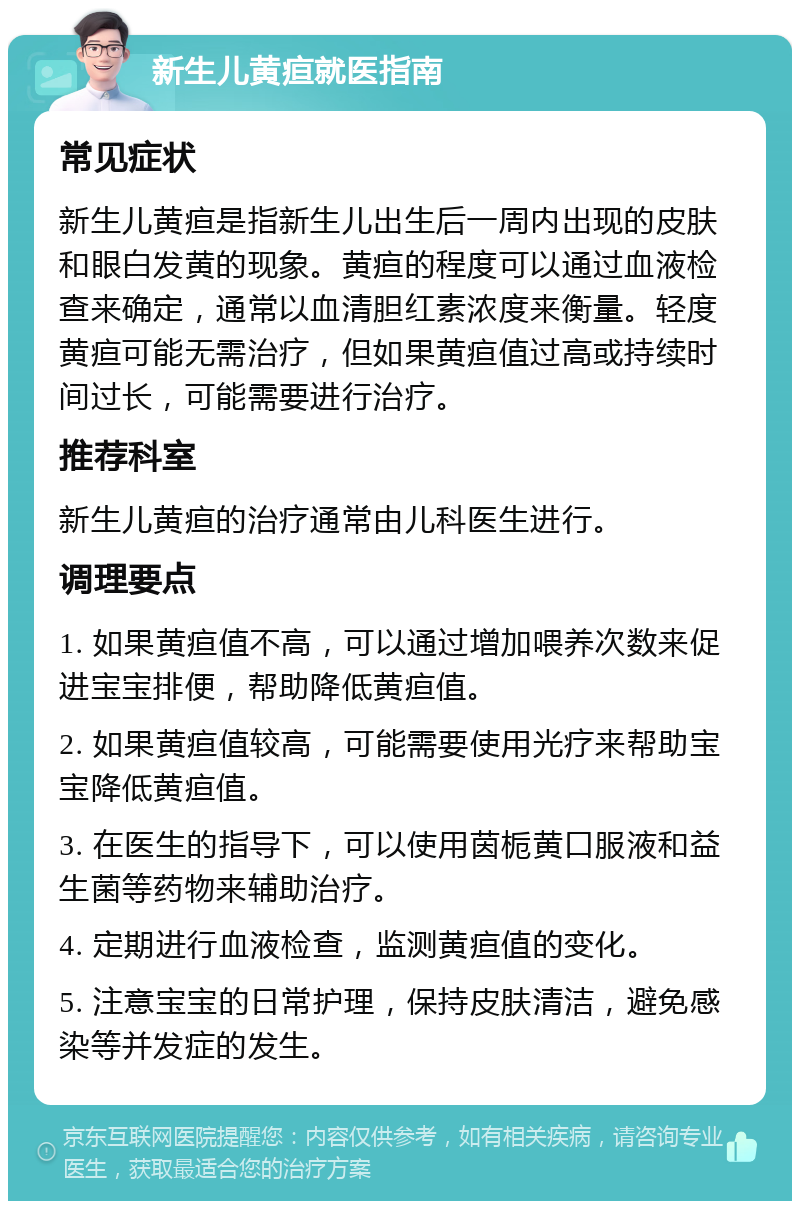 新生儿黄疸就医指南 常见症状 新生儿黄疸是指新生儿出生后一周内出现的皮肤和眼白发黄的现象。黄疸的程度可以通过血液检查来确定，通常以血清胆红素浓度来衡量。轻度黄疸可能无需治疗，但如果黄疸值过高或持续时间过长，可能需要进行治疗。 推荐科室 新生儿黄疸的治疗通常由儿科医生进行。 调理要点 1. 如果黄疸值不高，可以通过增加喂养次数来促进宝宝排便，帮助降低黄疸值。 2. 如果黄疸值较高，可能需要使用光疗来帮助宝宝降低黄疸值。 3. 在医生的指导下，可以使用茵栀黄口服液和益生菌等药物来辅助治疗。 4. 定期进行血液检查，监测黄疸值的变化。 5. 注意宝宝的日常护理，保持皮肤清洁，避免感染等并发症的发生。