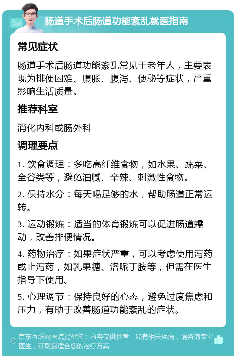 肠道手术后肠道功能紊乱就医指南 常见症状 肠道手术后肠道功能紊乱常见于老年人，主要表现为排便困难、腹胀、腹泻、便秘等症状，严重影响生活质量。 推荐科室 消化内科或肠外科 调理要点 1. 饮食调理：多吃高纤维食物，如水果、蔬菜、全谷类等，避免油腻、辛辣、刺激性食物。 2. 保持水分：每天喝足够的水，帮助肠道正常运转。 3. 运动锻炼：适当的体育锻炼可以促进肠道蠕动，改善排便情况。 4. 药物治疗：如果症状严重，可以考虑使用泻药或止泻药，如乳果糖、洛哌丁胺等，但需在医生指导下使用。 5. 心理调节：保持良好的心态，避免过度焦虑和压力，有助于改善肠道功能紊乱的症状。