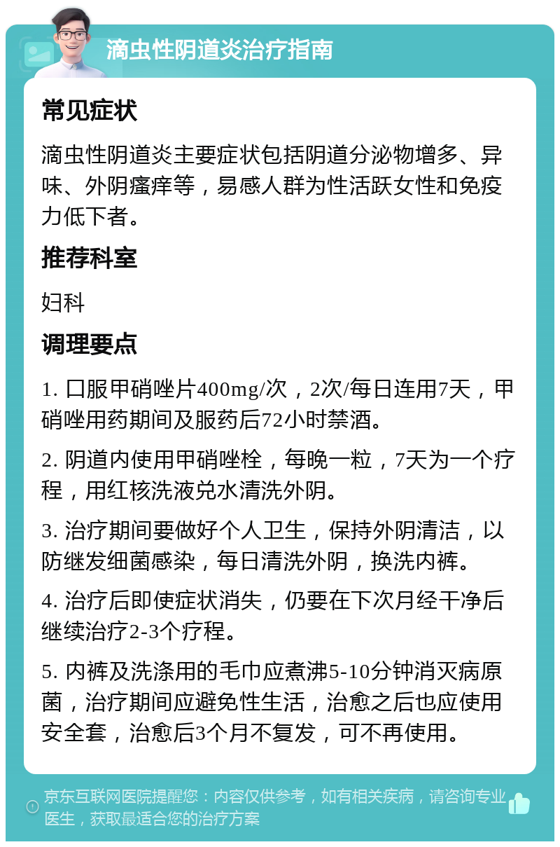 滴虫性阴道炎治疗指南 常见症状 滴虫性阴道炎主要症状包括阴道分泌物增多、异味、外阴瘙痒等，易感人群为性活跃女性和免疫力低下者。 推荐科室 妇科 调理要点 1. 口服甲硝唑片400mg/次，2次/每日连用7天，甲硝唑用药期间及服药后72小时禁酒。 2. 阴道内使用甲硝唑栓，每晚一粒，7天为一个疗程，用红核洗液兑水清洗外阴。 3. 治疗期间要做好个人卫生，保持外阴清洁，以防继发细菌感染，每日清洗外阴，换洗内裤。 4. 治疗后即使症状消失，仍要在下次月经干净后继续治疗2-3个疗程。 5. 内裤及洗涤用的毛巾应煮沸5-10分钟消灭病原菌，治疗期间应避免性生活，治愈之后也应使用安全套，治愈后3个月不复发，可不再使用。