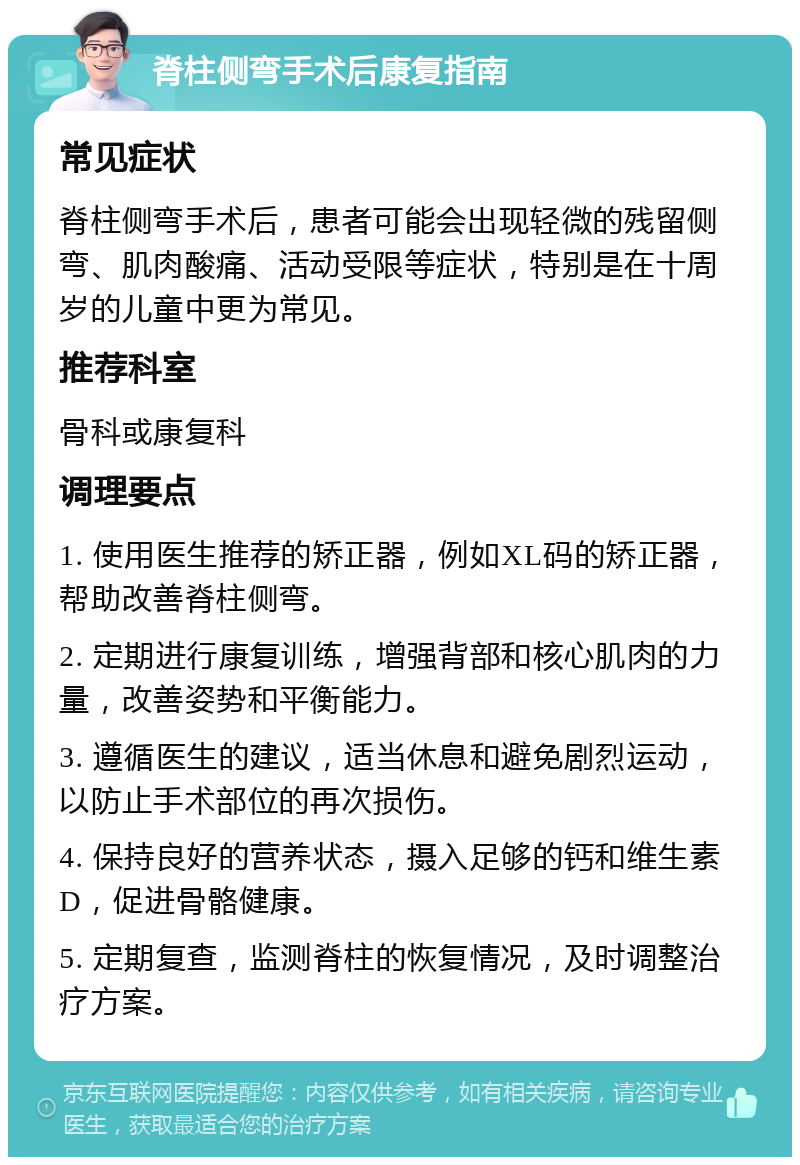 脊柱侧弯手术后康复指南 常见症状 脊柱侧弯手术后，患者可能会出现轻微的残留侧弯、肌肉酸痛、活动受限等症状，特别是在十周岁的儿童中更为常见。 推荐科室 骨科或康复科 调理要点 1. 使用医生推荐的矫正器，例如XL码的矫正器，帮助改善脊柱侧弯。 2. 定期进行康复训练，增强背部和核心肌肉的力量，改善姿势和平衡能力。 3. 遵循医生的建议，适当休息和避免剧烈运动，以防止手术部位的再次损伤。 4. 保持良好的营养状态，摄入足够的钙和维生素D，促进骨骼健康。 5. 定期复查，监测脊柱的恢复情况，及时调整治疗方案。