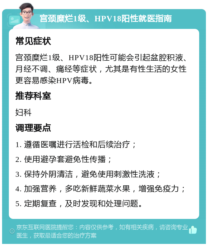 宫颈糜烂1级、HPV18阳性就医指南 常见症状 宫颈糜烂1级、HPV18阳性可能会引起盆腔积液、月经不调、痛经等症状，尤其是有性生活的女性更容易感染HPV病毒。 推荐科室 妇科 调理要点 1. 遵循医嘱进行活检和后续治疗； 2. 使用避孕套避免性传播； 3. 保持外阴清洁，避免使用刺激性洗液； 4. 加强营养，多吃新鲜蔬菜水果，增强免疫力； 5. 定期复查，及时发现和处理问题。