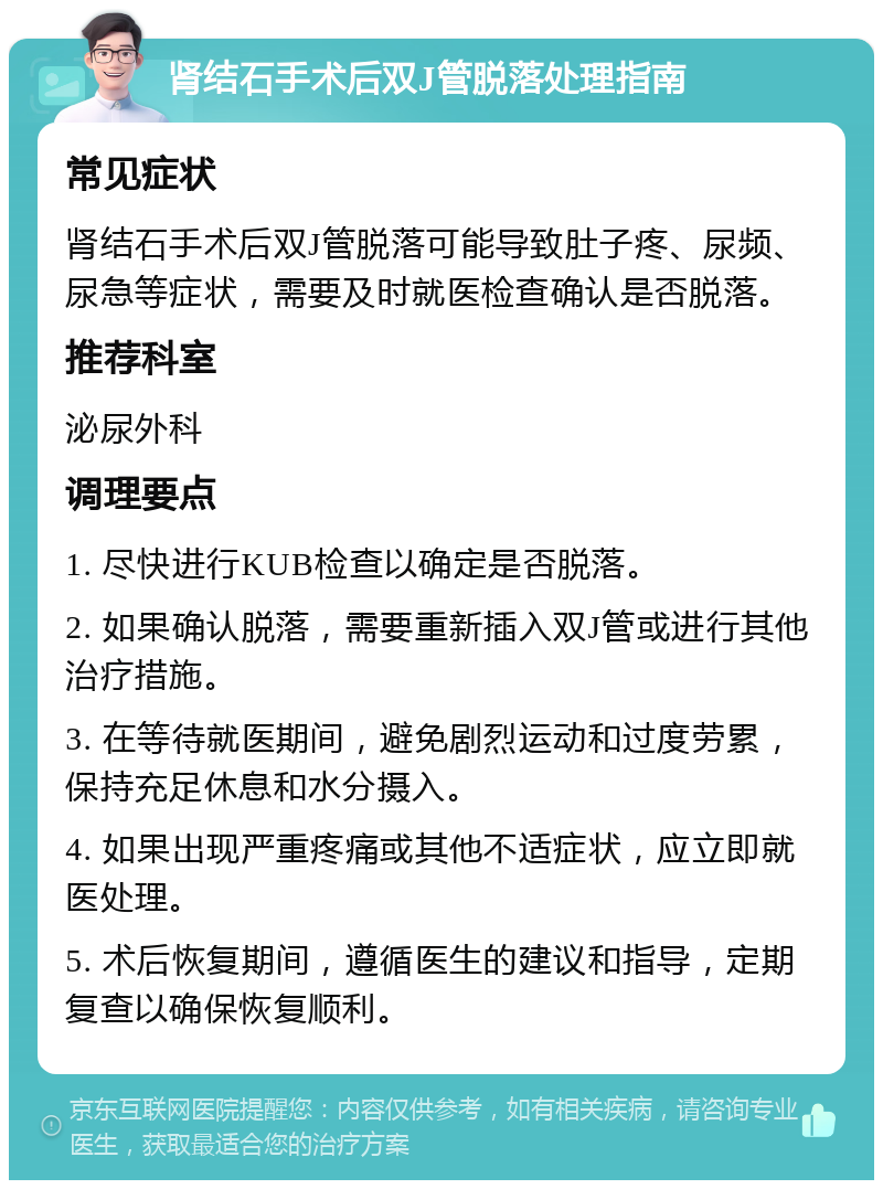 肾结石手术后双J管脱落处理指南 常见症状 肾结石手术后双J管脱落可能导致肚子疼、尿频、尿急等症状，需要及时就医检查确认是否脱落。 推荐科室 泌尿外科 调理要点 1. 尽快进行KUB检查以确定是否脱落。 2. 如果确认脱落，需要重新插入双J管或进行其他治疗措施。 3. 在等待就医期间，避免剧烈运动和过度劳累，保持充足休息和水分摄入。 4. 如果出现严重疼痛或其他不适症状，应立即就医处理。 5. 术后恢复期间，遵循医生的建议和指导，定期复查以确保恢复顺利。