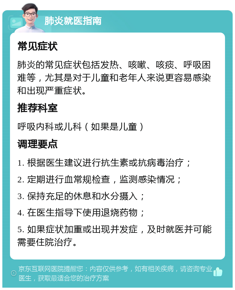 肺炎就医指南 常见症状 肺炎的常见症状包括发热、咳嗽、咳痰、呼吸困难等，尤其是对于儿童和老年人来说更容易感染和出现严重症状。 推荐科室 呼吸内科或儿科（如果是儿童） 调理要点 1. 根据医生建议进行抗生素或抗病毒治疗； 2. 定期进行血常规检查，监测感染情况； 3. 保持充足的休息和水分摄入； 4. 在医生指导下使用退烧药物； 5. 如果症状加重或出现并发症，及时就医并可能需要住院治疗。