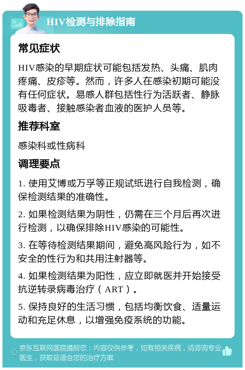 HIV检测与排除指南 常见症状 HIV感染的早期症状可能包括发热、头痛、肌肉疼痛、皮疹等。然而，许多人在感染初期可能没有任何症状。易感人群包括性行为活跃者、静脉吸毒者、接触感染者血液的医护人员等。 推荐科室 感染科或性病科 调理要点 1. 使用艾博或万孚等正规试纸进行自我检测，确保检测结果的准确性。 2. 如果检测结果为阴性，仍需在三个月后再次进行检测，以确保排除HIV感染的可能性。 3. 在等待检测结果期间，避免高风险行为，如不安全的性行为和共用注射器等。 4. 如果检测结果为阳性，应立即就医并开始接受抗逆转录病毒治疗（ART）。 5. 保持良好的生活习惯，包括均衡饮食、适量运动和充足休息，以增强免疫系统的功能。