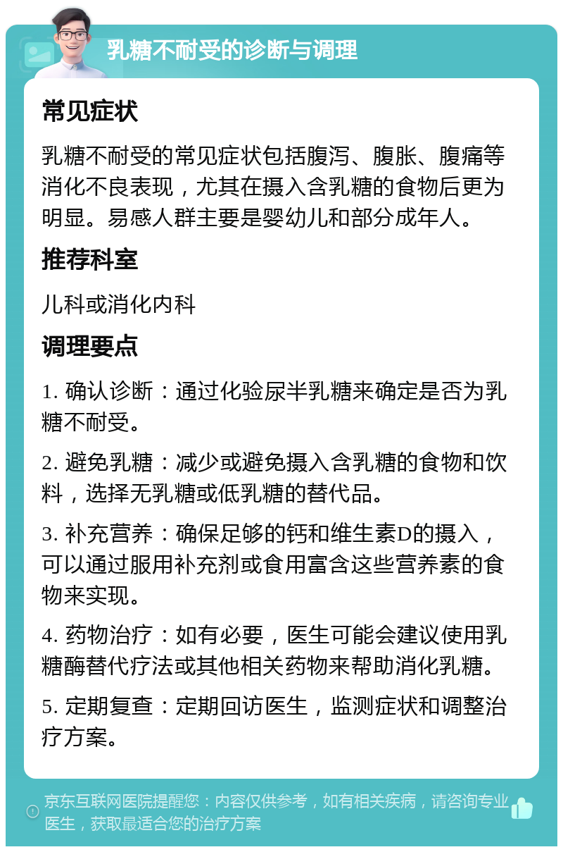 乳糖不耐受的诊断与调理 常见症状 乳糖不耐受的常见症状包括腹泻、腹胀、腹痛等消化不良表现，尤其在摄入含乳糖的食物后更为明显。易感人群主要是婴幼儿和部分成年人。 推荐科室 儿科或消化内科 调理要点 1. 确认诊断：通过化验尿半乳糖来确定是否为乳糖不耐受。 2. 避免乳糖：减少或避免摄入含乳糖的食物和饮料，选择无乳糖或低乳糖的替代品。 3. 补充营养：确保足够的钙和维生素D的摄入，可以通过服用补充剂或食用富含这些营养素的食物来实现。 4. 药物治疗：如有必要，医生可能会建议使用乳糖酶替代疗法或其他相关药物来帮助消化乳糖。 5. 定期复查：定期回访医生，监测症状和调整治疗方案。