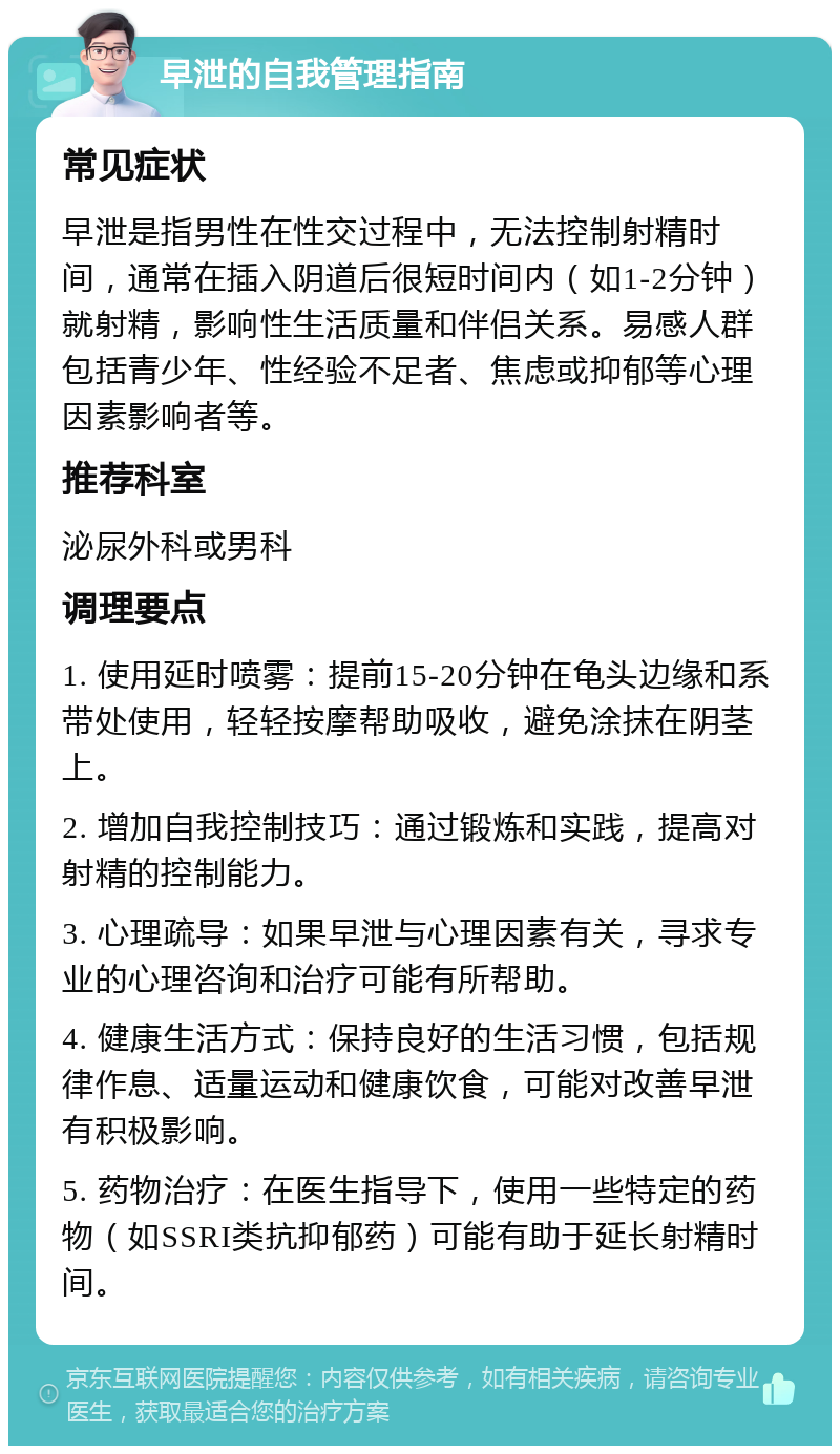 早泄的自我管理指南 常见症状 早泄是指男性在性交过程中，无法控制射精时间，通常在插入阴道后很短时间内（如1-2分钟）就射精，影响性生活质量和伴侣关系。易感人群包括青少年、性经验不足者、焦虑或抑郁等心理因素影响者等。 推荐科室 泌尿外科或男科 调理要点 1. 使用延时喷雾：提前15-20分钟在龟头边缘和系带处使用，轻轻按摩帮助吸收，避免涂抹在阴茎上。 2. 增加自我控制技巧：通过锻炼和实践，提高对射精的控制能力。 3. 心理疏导：如果早泄与心理因素有关，寻求专业的心理咨询和治疗可能有所帮助。 4. 健康生活方式：保持良好的生活习惯，包括规律作息、适量运动和健康饮食，可能对改善早泄有积极影响。 5. 药物治疗：在医生指导下，使用一些特定的药物（如SSRI类抗抑郁药）可能有助于延长射精时间。