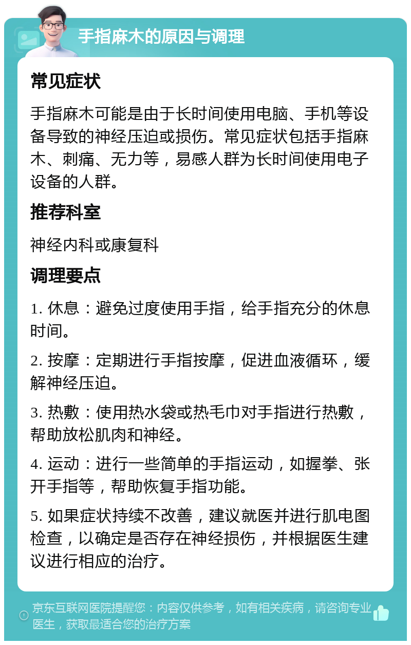 手指麻木的原因与调理 常见症状 手指麻木可能是由于长时间使用电脑、手机等设备导致的神经压迫或损伤。常见症状包括手指麻木、刺痛、无力等，易感人群为长时间使用电子设备的人群。 推荐科室 神经内科或康复科 调理要点 1. 休息：避免过度使用手指，给手指充分的休息时间。 2. 按摩：定期进行手指按摩，促进血液循环，缓解神经压迫。 3. 热敷：使用热水袋或热毛巾对手指进行热敷，帮助放松肌肉和神经。 4. 运动：进行一些简单的手指运动，如握拳、张开手指等，帮助恢复手指功能。 5. 如果症状持续不改善，建议就医并进行肌电图检查，以确定是否存在神经损伤，并根据医生建议进行相应的治疗。