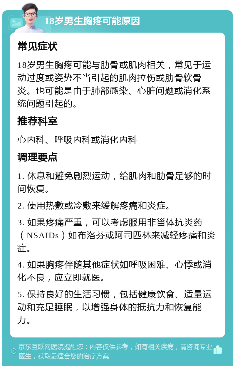 18岁男生胸疼可能原因 常见症状 18岁男生胸疼可能与肋骨或肌肉相关，常见于运动过度或姿势不当引起的肌肉拉伤或肋骨软骨炎。也可能是由于肺部感染、心脏问题或消化系统问题引起的。 推荐科室 心内科、呼吸内科或消化内科 调理要点 1. 休息和避免剧烈运动，给肌肉和肋骨足够的时间恢复。 2. 使用热敷或冷敷来缓解疼痛和炎症。 3. 如果疼痛严重，可以考虑服用非甾体抗炎药（NSAIDs）如布洛芬或阿司匹林来减轻疼痛和炎症。 4. 如果胸疼伴随其他症状如呼吸困难、心悸或消化不良，应立即就医。 5. 保持良好的生活习惯，包括健康饮食、适量运动和充足睡眠，以增强身体的抵抗力和恢复能力。