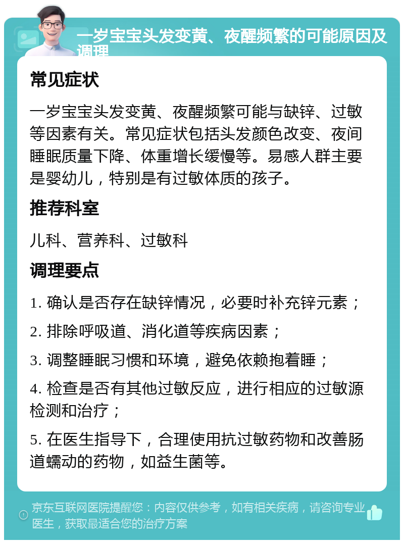 一岁宝宝头发变黄、夜醒频繁的可能原因及调理 常见症状 一岁宝宝头发变黄、夜醒频繁可能与缺锌、过敏等因素有关。常见症状包括头发颜色改变、夜间睡眠质量下降、体重增长缓慢等。易感人群主要是婴幼儿，特别是有过敏体质的孩子。 推荐科室 儿科、营养科、过敏科 调理要点 1. 确认是否存在缺锌情况，必要时补充锌元素； 2. 排除呼吸道、消化道等疾病因素； 3. 调整睡眠习惯和环境，避免依赖抱着睡； 4. 检查是否有其他过敏反应，进行相应的过敏源检测和治疗； 5. 在医生指导下，合理使用抗过敏药物和改善肠道蠕动的药物，如益生菌等。