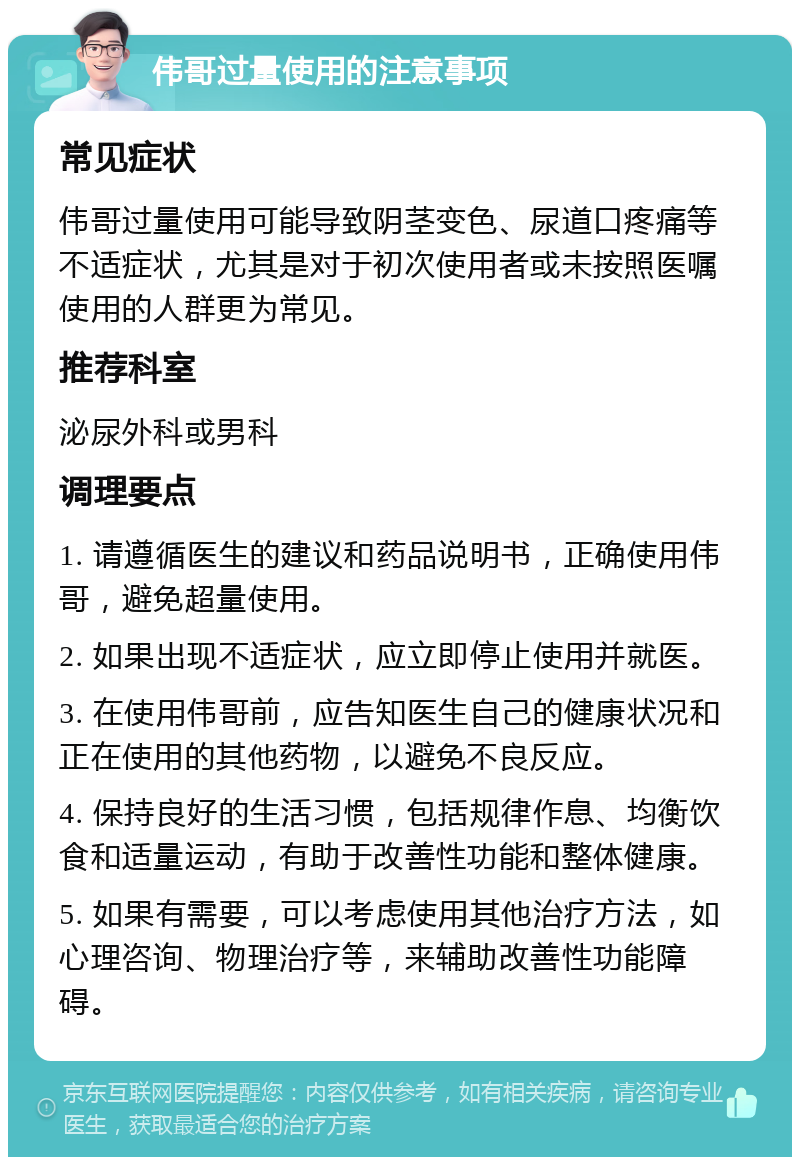 伟哥过量使用的注意事项 常见症状 伟哥过量使用可能导致阴茎变色、尿道口疼痛等不适症状，尤其是对于初次使用者或未按照医嘱使用的人群更为常见。 推荐科室 泌尿外科或男科 调理要点 1. 请遵循医生的建议和药品说明书，正确使用伟哥，避免超量使用。 2. 如果出现不适症状，应立即停止使用并就医。 3. 在使用伟哥前，应告知医生自己的健康状况和正在使用的其他药物，以避免不良反应。 4. 保持良好的生活习惯，包括规律作息、均衡饮食和适量运动，有助于改善性功能和整体健康。 5. 如果有需要，可以考虑使用其他治疗方法，如心理咨询、物理治疗等，来辅助改善性功能障碍。