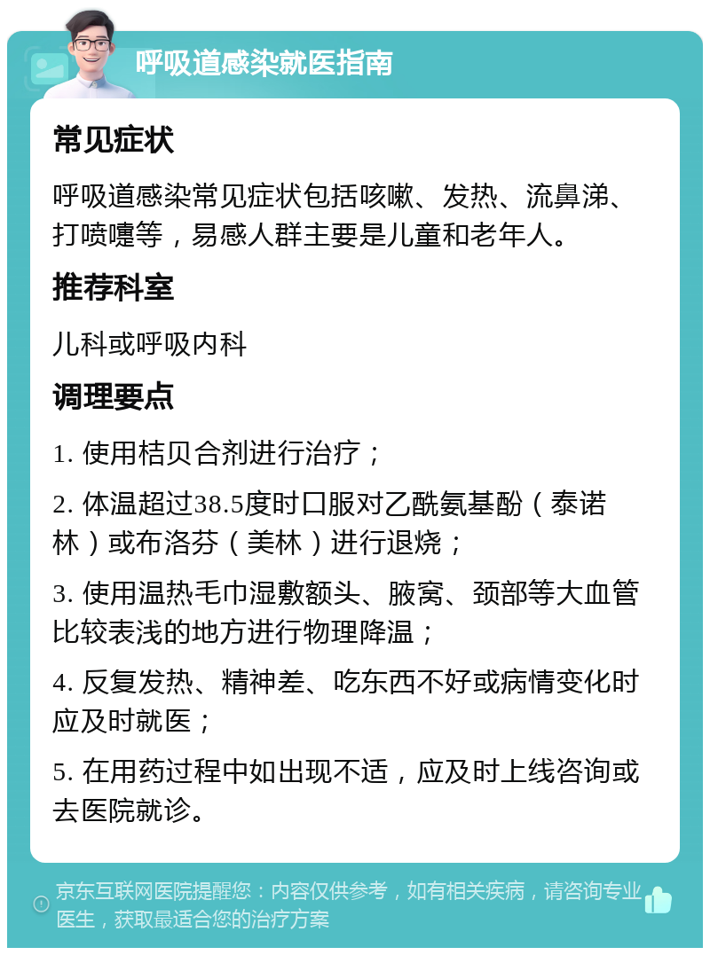 呼吸道感染就医指南 常见症状 呼吸道感染常见症状包括咳嗽、发热、流鼻涕、打喷嚏等，易感人群主要是儿童和老年人。 推荐科室 儿科或呼吸内科 调理要点 1. 使用桔贝合剂进行治疗； 2. 体温超过38.5度时口服对乙酰氨基酚（泰诺林）或布洛芬（美林）进行退烧； 3. 使用温热毛巾湿敷额头、腋窝、颈部等大血管比较表浅的地方进行物理降温； 4. 反复发热、精神差、吃东西不好或病情变化时应及时就医； 5. 在用药过程中如出现不适，应及时上线咨询或去医院就诊。