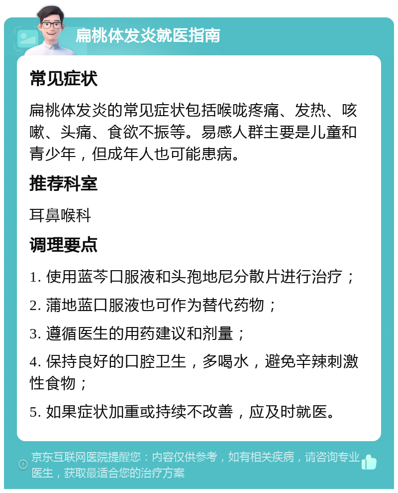 扁桃体发炎就医指南 常见症状 扁桃体发炎的常见症状包括喉咙疼痛、发热、咳嗽、头痛、食欲不振等。易感人群主要是儿童和青少年，但成年人也可能患病。 推荐科室 耳鼻喉科 调理要点 1. 使用蓝芩口服液和头孢地尼分散片进行治疗； 2. 蒲地蓝口服液也可作为替代药物； 3. 遵循医生的用药建议和剂量； 4. 保持良好的口腔卫生，多喝水，避免辛辣刺激性食物； 5. 如果症状加重或持续不改善，应及时就医。