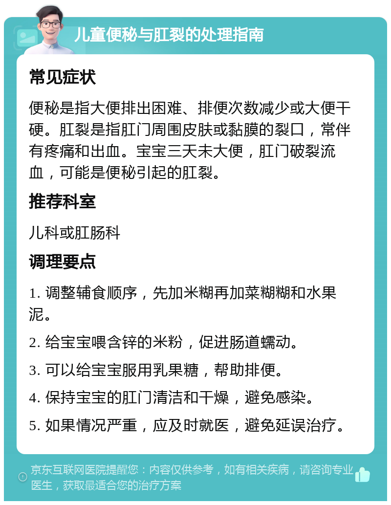 儿童便秘与肛裂的处理指南 常见症状 便秘是指大便排出困难、排便次数减少或大便干硬。肛裂是指肛门周围皮肤或黏膜的裂口，常伴有疼痛和出血。宝宝三天未大便，肛门破裂流血，可能是便秘引起的肛裂。 推荐科室 儿科或肛肠科 调理要点 1. 调整辅食顺序，先加米糊再加菜糊糊和水果泥。 2. 给宝宝喂含锌的米粉，促进肠道蠕动。 3. 可以给宝宝服用乳果糖，帮助排便。 4. 保持宝宝的肛门清洁和干燥，避免感染。 5. 如果情况严重，应及时就医，避免延误治疗。