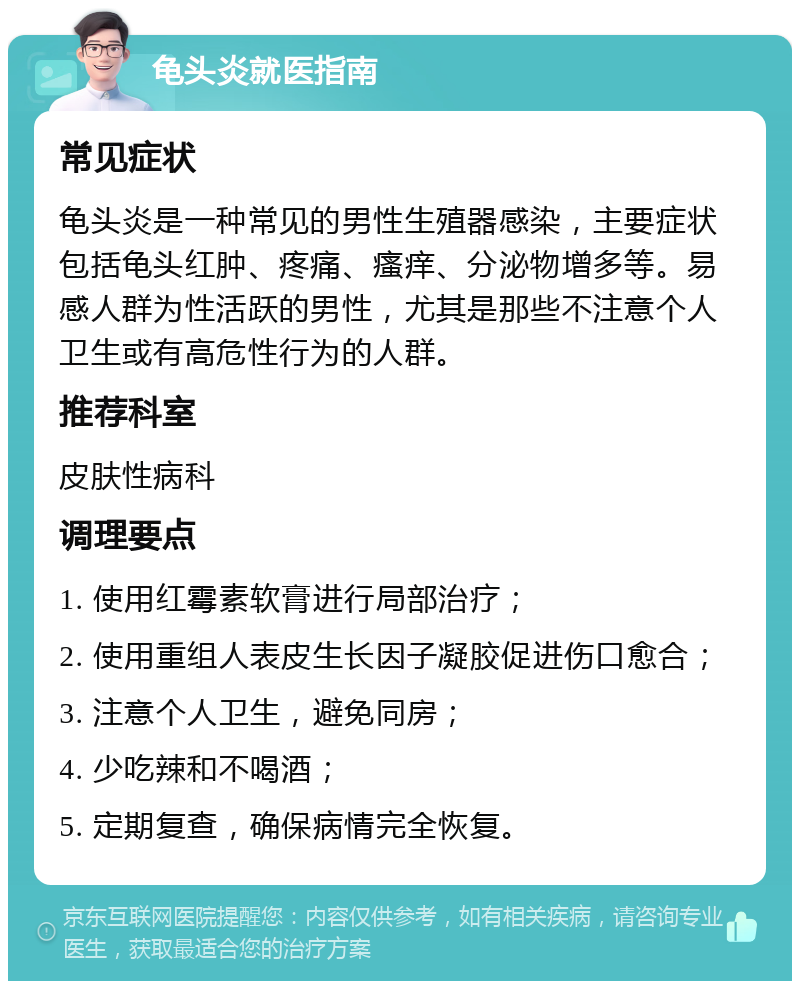 龟头炎就医指南 常见症状 龟头炎是一种常见的男性生殖器感染，主要症状包括龟头红肿、疼痛、瘙痒、分泌物增多等。易感人群为性活跃的男性，尤其是那些不注意个人卫生或有高危性行为的人群。 推荐科室 皮肤性病科 调理要点 1. 使用红霉素软膏进行局部治疗； 2. 使用重组人表皮生长因子凝胶促进伤口愈合； 3. 注意个人卫生，避免同房； 4. 少吃辣和不喝酒； 5. 定期复查，确保病情完全恢复。