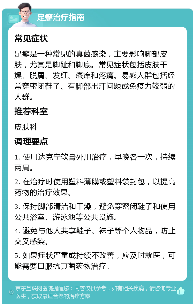 足癣治疗指南 常见症状 足癣是一种常见的真菌感染，主要影响脚部皮肤，尤其是脚趾和脚底。常见症状包括皮肤干燥、脱屑、发红、瘙痒和疼痛。易感人群包括经常穿密闭鞋子、有脚部出汗问题或免疫力较弱的人群。 推荐科室 皮肤科 调理要点 1. 使用达克宁软膏外用治疗，早晚各一次，持续两周。 2. 在治疗时使用塑料薄膜或塑料袋封包，以提高药物的治疗效果。 3. 保持脚部清洁和干燥，避免穿密闭鞋子和使用公共浴室、游泳池等公共设施。 4. 避免与他人共享鞋子、袜子等个人物品，防止交叉感染。 5. 如果症状严重或持续不改善，应及时就医，可能需要口服抗真菌药物治疗。