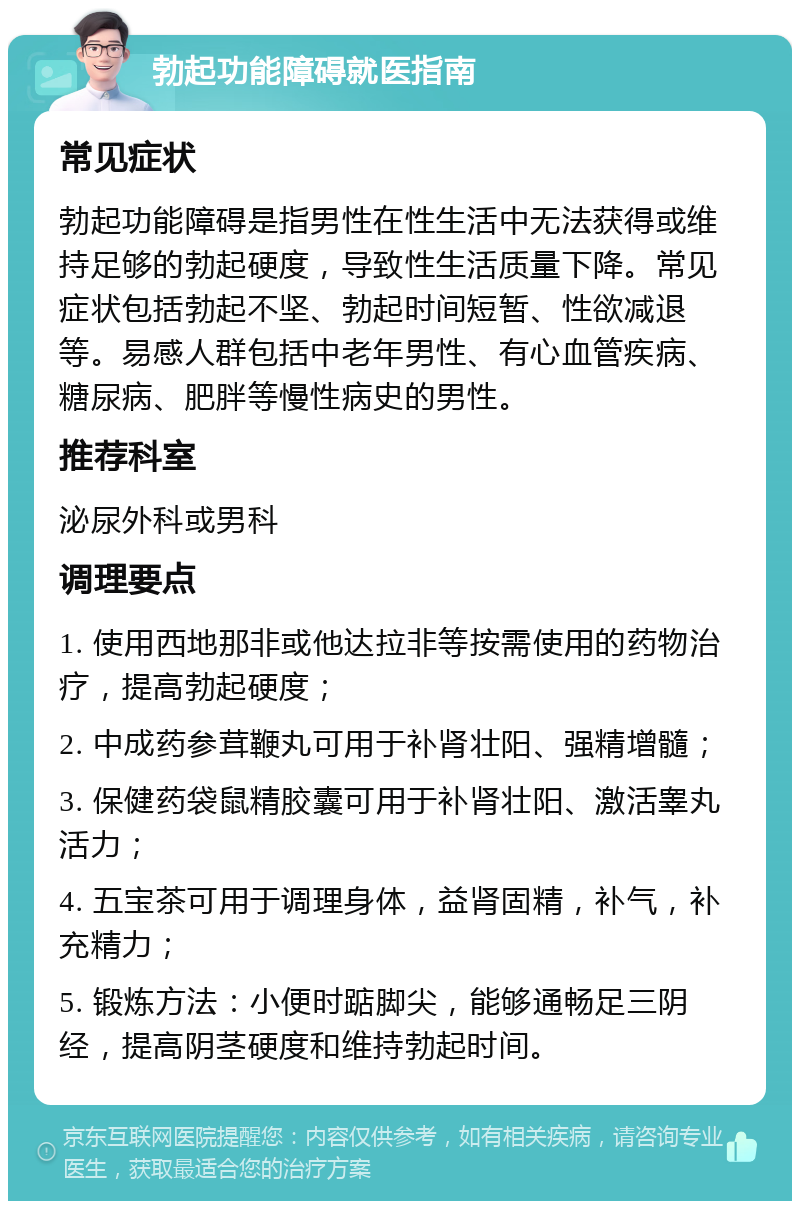 勃起功能障碍就医指南 常见症状 勃起功能障碍是指男性在性生活中无法获得或维持足够的勃起硬度，导致性生活质量下降。常见症状包括勃起不坚、勃起时间短暂、性欲减退等。易感人群包括中老年男性、有心血管疾病、糖尿病、肥胖等慢性病史的男性。 推荐科室 泌尿外科或男科 调理要点 1. 使用西地那非或他达拉非等按需使用的药物治疗，提高勃起硬度； 2. 中成药参茸鞭丸可用于补肾壮阳、强精增髓； 3. 保健药袋鼠精胶囊可用于补肾壮阳、激活睾丸活力； 4. 五宝茶可用于调理身体，益肾固精，补气，补充精力； 5. 锻炼方法：小便时踮脚尖，能够通畅足三阴经，提高阴茎硬度和维持勃起时间。